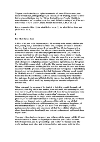Naigeon contrive to discern, eighteen centuries off, those Thirteen most poor
mean-dressed men, at frugal Supper, in a mean Jewish dwelling, with no symbol
but hearts god-initiated into the ‘Divine depth of Sorrow,’ and a ‘Do this in
remembrance of me’;—and so cease that small difficult crowing of his, if he were
not doomed to it?”1 [Note: Carlyle, French Revolution, ii. bk. i. ch. ix.]
Let us remember Him (1) for what He has been, (2) for what He has done, and
(3) for what He is.
I
For what He has Been
1. First of all, and in its simplest aspect, His memory is the memory of One who
lived, among men, a human life like their own, and yet a life such as none else
had ever lived before, or has ever lived since. Of that life the Sacrament is a
memorial. It is a memorial of One who, at a time when the world was full of
darkness and unrest, came into it saying that He came from God, and had a
message from God for all whose hearts were weary, whose minds were dark,
whose souls were full of doubts and fears; One who seemed to prove, by the very
nature of His life, that what He said of Himself was true, for it was a life which
shed a brightness and gladness around it, as from a light shining in a dark place.
The little children came gladly to His side. The humble household brightened as
He came, and bestirred itself to give Him heartiest welcome. Sickness and disease
disappeared at His gracious presence; the blind eyes were opened to behold Him;
the deaf ears were unstopped, so that their first sound of human speech should
be His kindly words. Even the dead arose at His command, and re-entered the
homes that they had left lonely, and went out and in among those whom their
loss had made desolate and afflicted. His life was one that gladdened other lives,
and bore about with it one living message of peace on earth and goodwill
towards men.
When you recall the memory of the dead, it is their life you chiefly recall—all
they were, how they looked and worked, what they said, and what they did, and
what they were, all the incidents connected with them during the years you were
together, the happy times you had in each other’s company, the sweet
intercourse you enjoyed, the bright scenes and seasons of communion and
pleasure, or the sad sorrowful times of suffering in your histories, all your hours
of joy, or your hours of sadness and sorrow, all they did for you, all their
ministries of thoughtfulness and kindness for your comfort and happiness, all
that made them helpful to you, all that made them dear to you, all their
gentleness and sweetness and tenderness, all their love, all their affection, all
about them that made them lovable and beloved, and endeared and bound them
to your heart.
Thus marvellous has been the power and influence of the memory of His life over
men and the world. Down through eighteen hundred years, it has been the
loftiest inspiration, and the greatest hope and comfort for human souls. The
world has been made wiser and better and richer and nobler by it, for it has
101
 