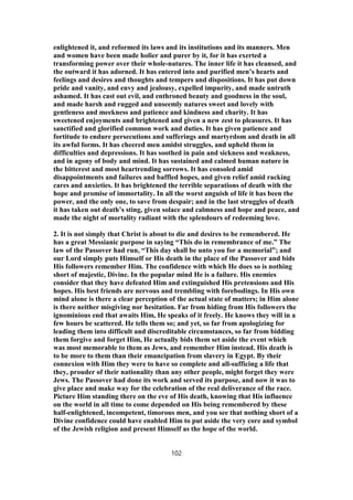 enlightened it, and reformed its laws and its institutions and its manners. Men
and women have been made holier and purer by it, for it has exerted a
transforming power over their whole-natures. The inner life it has cleansed, and
the outward it has adorned. It has entered into and purified men’s hearts and
feelings and desires and thoughts and tempers and dispositions. It has put down
pride and vanity, and envy and jealousy, expelled impurity, and made untruth
ashamed. It has cast out evil, and enthroned beauty and goodness in the soul,
and made harsh and rugged and unseemly natures sweet and lovely with
gentleness and meekness and patience and kindness and charity. It has
sweetened enjoyments and brightened and given a new zest to pleasures. It has
sanctified and glorified common work and duties. It has given patience and
fortitude to endure persecutions and sufferings and martyrdom and death in all
its awful forms. It has cheered men amidst struggles, and upheld them in
difficulties and depressions. It has soothed in pain and sickness and weakness,
and in agony of body and mind. It has sustained and calmed human nature in
the bitterest and most heartrending sorrows. It has consoled amid
disappointments and failures and baffled hopes, and given relief amid racking
cares and anxieties. It has brightened the terrible separations of death with the
hope and promise of immortality. In all the worst anguish of life it has been the
power, and the only one, to save from despair; and in the last struggles of death
it has taken out death’s sting, given solace and calmness and hope and peace, and
made the night of mortality radiant with the splendours of redeeming love.
2. It is not simply that Christ is about to die and desires to be remembered. He
has a great Messianic purpose in saying “This do in remembrance of me.” The
law of the Passover had run, “This day shall be unto you for a memorial”; and
our Lord simply puts Himself or His death in the place of the Passover and bids
His followers remember Him. The confidence with which He does so is nothing
short of majestic, Divine. In the popular mind He is a failure. His enemies
consider that they have defeated Him and extinguished His pretensions and His
hopes. His best friends are nervous and trembling with forebodings. In His own
mind alone is there a clear perception of the actual state of matters; in Him alone
is there neither misgiving nor hesitation. Far from hiding from His followers the
ignominious end that awaits Him, He speaks of it freely. He knows they will in a
few hours be scattered. He tells them so; and yet, so far from apologizing for
leading them into difficult and discreditable circumstances, so far from bidding
them forgive and forget Him, He actually bids them set aside the event which
was most memorable to them as Jews, and remember Him instead. His death is
to be more to them than their emancipation from slavery in Egypt. By their
connexion with Him they were to have so complete and all-sufficing a life that
they, prouder of their nationality than any other people, might forget they were
Jews. The Passover had done its work and served its purpose, and now it was to
give place and make way for the celebration of the real deliverance of the race.
Picture Him standing there on the eve of His death, knowing that His influence
on the world in all time to come depended on His being remembered by these
half-enlightened, incompetent, timorous men, and you see that nothing short of a
Divine confidence could have enabled Him to put aside the very core and symbol
of the Jewish religion and present Himself as the hope of the world.
102
 