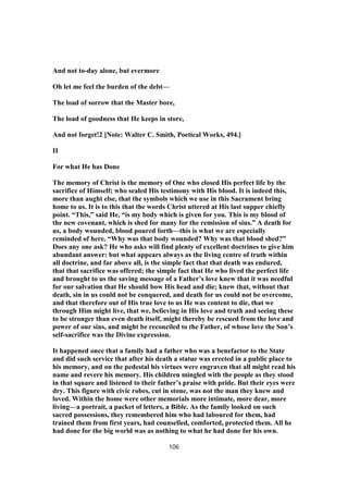 And not to-day alone, but evermore
Oh let me feel the burden of the debt—
The load of sorrow that the Master bore,
The load of goodness that He keeps in store,
And not forget!2 [Note: Walter C. Smith, Poetical Works, 494.]
II
For what He has Done
The memory of Christ is the memory of One who closed His perfect life by the
sacrifice of Himself; who sealed His testimony with His blood. It is indeed this,
more than aught else, that the symbols which we use in this Sacrament bring
home to us. It is to this that the words Christ uttered at His last supper chiefly
point. “This,” said He, “is my body which is given for you. This is my blood of
the new covenant, which is shed for many for the remission of sins.” A death for
us, a body wounded, blood poured forth—this is what we are especially
reminded of here. “Why was that body wounded? Why was that blood shed?”
Does any one ask? He who asks will find plenty of excellent doctrines to give him
abundant answer: but what appears always as the living centre of truth within
all doctrine, and far above all, is the simple fact that that death was endured,
that that sacrifice was offered; the simple fact that He who lived the perfect life
and brought to us the saving message of a Father’s love knew that it was needful
for our salvation that He should bow His head and die; knew that, without that
death, sin in us could not be conquered, and death for us could not be overcome,
and that therefore out of His true love to us He was content to die, that we
through Him might live, that we, believing in His love and truth and seeing these
to be stronger than even death itself, might thereby be rescued from the love and
power of our sins, and might be reconciled to the Father, of whose love the Son’s
self-sacrifice was the Divine expression.
It happened once that a family had a father who was a benefactor to the State
and did such service that after his death a statue was erected in a public place to
his memory, and on the pedestal his virtues were engraven that all might read his
name and revere his memory. His children mingled with the people as they stood
in that square and listened to their father’s praise with pride. But their eyes were
dry. This figure with civic robes, cut in stone, was not the man they knew and
loved. Within the home were other memorials more intimate, more dear, more
living—a portrait, a packet of letters, a Bible. As the family looked on such
sacred possessions, they remembered him who had laboured for them, had
trained them from first years, had counselled, comforted, protected them. All he
had done for the big world was as nothing to what he had done for his own.
106
 