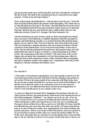 Son having been made man, and having died, and risen, through the working of
His life in itself. The faith of the communicant may be expressed in one single
sentence, “Christ in me, the hope of glory.”
Jesus, in Browning’s beautiful phrase, “calls the glory from the grey”; from the
heart of death itself He plucks the promise of life abounding. They shall come to
see that His Body has been given “for them,” that His Blood has been the seal of
a new friendship formed between them and their Father in heaven. In that holy
feast they shall eat the one, and drink the other. Faith in Him will never die,
while they do that.1 [Note: H. L. Goudge, The Holy Eucharist, 14.]
“He that dwelleth in me and I in him, eateth my flesh and drinketh my blood,”
that is, becomes Christ Himself, is a faithful repetition of His life and spirit in
another and individual personality, is so transformed into His spiritual image
that he can say with St. Paul, “It is not I that live, but Christ that liveth in me.”
This is no mysterious, magical statement, but one in deep accordance with the
experience of the human heart. No one who has loved another, or lost one he
loved, who has felt the profound intertransference that passion makes, but will
understand and value it. It gives a real force, a natural meaning to St. Paul’s
words, “the communion of the body of Christ.” The observance of the Lord’s
Supper does not make that communion. It is the form among many others in
which the idea of that communion is most visibly enshrined. But in enshrining
that idea it enshrines another and a higher one—communion with God.2 [Note:
Stopford A. Brooke, Sunshine and Shadow, 214.]
III
For what He Is
1. The mode of remembrance appointed by our Lord reminds us that it is to the
same kind of personal connexion with Him as the first disciples enjoyed that we
are invited. We have the same symbol of our connexion with Him as they had.
We are no more remote from His love, no more out of reach of His influence. All
that He was to them He can be to us, and means to be to us. Our outward
circumstances are very different from theirs, but the inward significance of
Christ’s work and His power to save remain as they were.
As, when our Blessed Lord made Mary Magdalene feel and know that He was
really present with her, she poured out her whole heart in the burning fervour of
that acknowledgment, “Rabboni.”—my Master, my Lord, my All—so by our
every act and word we try to express to the Blessed Jesus what He is to us. Our
whole soul fastens on Him. Our spirit has no eye for any one, or anything else.
Our gaze is fixed on Him. He is with us, and we are with Him. We know what He
is in Himself, how pure, how fair, how holy, how perfect. We know what He has
been to us, how loving, how tender, how compassionate, how full of healing, and
pardon, and peace. And so every hymn is full of His praises; and every gesture is
an act of loving reverence to Him; and every sacred rite speaks of Him. We are
in His court, and under His eye, and there is an interchange of love between Him
and us. On our side there is the love of reverence. On His side there is the love of
109
 