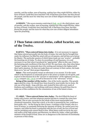 sanctity, and the scribes, men of learning, seeking how they might kill him, either by
force of fraud. Could they have had their will, it had been soon done, but they feared
the people, and the more for what they now saw of their diligent attendance upon his
preaching.
JAMISON, " His sworn enemies contriving it (Luk_22:2), the chief priests, men
of sanctity, and the scribes, men of learning, seeking how they might kill him, either
by force of fraud. Could they have had their will, it had been soon done, but they
feared the people, and the more for what they now saw of their diligent attendance
upon his preaching.
3 Then Satan entered Judas, called Iscariot, one
of the Twelve.
BARNES, "Then entered Satan into Judas - It is not necessary to suppose
that Satan entered personally into the body of Judas, but only that he brought him
under his influence; he filled his mind with an evil passion, and led him on to betray
his Master. The particular passion of which Satan made use was “avarice” - probably
the besetting sin of Judas. To show its exceeding evil and baseness, it is only
necessary to say that when it produced its “appropriate” effect in this case, it led to
the betraying and crucifixion of the Son of God. We may learn, also, that when Satan
“tempts” people, he commonly does it by exciting and raising to the highest pitch
their native passions. He does not make them act contrary to their nature, but leads
them on to “act out” their proper disposition.
Satan - This word properly means an adversary or an accuser. It is the name
which in the Scriptures is commonly given to the prince or leader of evil spirits, and
is given to him because he is the “accuser or calumniator” of the righteous (see Rev_
12:10; compare Job_1:6-9), as well as because he is the “adversary” of God.
Being of the number of the twelve - One of the twelve apostles. This greatly
aggravated his crime. He should have been bound by most tender ties to Jesus. He
was one of his family - long with him, and, treated by him with every mark of
kindness and confidence; and nothing could more enhance his guilt than thus to
make use of this confidence for the commission of one of the basest crimes.
CLARKE, "Then entered Satan into Judas - The devil filled the heart of
Judas with avarice; and that infamous passion led him to commit the crime here
specified. This at once accounts for the whole of this most unprincipled and
unnatural transaction. None but a devil, or he who is possessed by one, could have
been guilty of it: - let the living lay this to heart. A minister of the Gospel, who is a
lover of money, is constantly betraying the interests of Christ. He cannot serve two
masters; and while his heart is possessed with the love of self, the love of God and
zeal for perishing souls cannot dwell in him. What Satan could not do by the envy
and malice of the high priests and Pharisees, he effects by Judas, a false and fallen
minister of the Gospel of God. None are so dangerous to the interests of Christianity
as persons of this stamp.
11
 