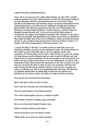 a gentle, fostering, soothing protection.
Above all, it was necessary for a right understanding, not only of Dr. Arnold’s
religious opinions, but of his whole character to enter into the peculiar feeling of
love and adoration which he entertained towards our Lord Jesus Christ—
peculiar in the distinctness and intensity which, as it characterized almost all his
common impressions, so in this case gave additional strength and meaning to
those feelings with which he regarded not only His work of Redemption but
Himself, as a living Friend and Master. “In that unknown world in which our
thoughts become instantly lost,” it was (as he says in his third volume of
sermons) his real support and delight to remember that “still there is one object
on which our thoughts and imaginations may fasten, no less than our affections;
that amidst the light, dark from excess of brilliance, which surrounds the throne
of God, we may yet discern the gracious form of the Son of Man.”1 [Note: A. P.
Stanley, Life and Correspondence of Thomas Arnold, i. 32.]
2. Again, He bids us “Do this,” to remind us that we must daily renew our
connexion with Him. He desires to be remembered under the symbol of food, of
that which we must continually take by our own appetite, choice, and
acceptance. We do not gather at the Lord’s Table to look at a crown, the symbol
of a king who governs by delegates and laws and a crowd of officials, and with
whom we have no direct connexion. We do not assemble to view the portrait of a
father, who gave us life, but of whom we are now independent. We do not come
to garland a tomb which contains the mortal part of one who was dear to us and
who once saved our life. But we come to renew our connexion with One who
seeks to enter into the closest relations with us, to win our love, to purify our
nature, to influence our will. It is by maintaining this connexion with Him that
we maintain spiritual life; by taking Him as truly into our spirit by our
affections, by our choice, and by our faith as we take bread into our body.
Soon, all too soon, from this blest Sacrament
Back to the glare of day our feet are bent;
Soon wakes the week-day sun, and brings along
The cares and clamours of our human throng;
The world’s loud laughter, threats, or whisper’d spells,
Life’s battles, burthens, weeping, songs, and knells.
But we who from that Paschal Chamber come
Still in its shadows find our quiet home,
Safe in its precincts, near our Master’s heart,
’Midst all the stress of travel, school, and mart.
110
 