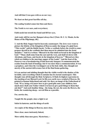 And still that Cross goes with us on our way;
We feast on that great Sacrifice all day.
The sealing Symbol comes but then and there;
The Truth is ever ours, and everywhere;
Faith needs but stretch her hand and lift her eyes,
And ready still for use her Banquet always lies.2 [Note: H. C. G. Moule, In the
House of the Pilgrimage, 68.]
3. And the Holy Supper had its heavenly counterpart. The Jews were wont to
picture the felicity of the Kingdom of Heaven under the image of a glad feast.
“This world,” said the Rabbi Jacob, “is like a vestibule before the world to come:
prepare thyself in the vestibule that thou mayest be admitted into the festal
chamber.” And it is written: “Blessed is he that shall eat bread in the kingdom of
God.” “Many shall come from the east and the west, and shall sit down with
Abraham, and Isaac, and Jacob, in the kingdom of heaven.” “Blessed are they
which are bidden to the marriage supper of the Lamb.” And the feast of the
Passover was a foreshadowing of that heavenly banquet. It commemorated the
exodus from the land of bondage, but it was more than a commemoration. It was
a prophecy, and when the worshippers sat at the holy table, they thought not
merely of the ancient deliverance but of the final home-gathering.
It is an ancient and abiding thought that the visible world is the shadow of the
invisible, and everything which it contains has its eternal counterpart. This
thought runs all through the Holy Scriptures. It finds its highest expression in
the teaching of our Blessed Lord. In His eyes earth was a symbol of Heaven. He
pointed to human fatherhood and said: See there an image of the Fatherhood of
God. “If ye, being evil, know how to give good gifts unto your children, how
much more shall your Father which is in heaven give good things to them that
ask him?” And each familiar thing—the lamp, the net, the seed, the flowers, the
birds, the wandering sheep—served Him as a parable.
For, nowise else,
Taught He the people; since a light is set
Safest in lanterns; and the things of earth
Are copies of the things in Heaven, more close,
More clear, more intricately linked,
More subtly than men guess. Mysterious,—
111
 