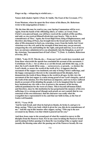 Finger on lip,—whispering to wistful ears,—
Nature doth shadow Spirit.1 [Note: D. Smith, The Feast of the Covenant, 177.]
From Mentone, where he spent the first winter of his illness, Dr. Robertson
wrote to his congregation at home:—
“By the time this may be read to you, your Spring Communion will be over.
Again, from the hands of the officiating elders, or rather, as I trust, from
Christ’s own pierced hand, you will have received the symbols of His sacrifice,
and said, as you received Himself afresh into your hearts, ‘This we do in
remembrance of Thee.’ Again, the Great High Priest, King of Righteousness, and
therefore also King of Peace, has brought down the bread and wine from the
altar of His atonement to feed you, returning, weary from the battle, but I trust
victorious over the evil; and in the strength of that meat may you go onward,
conquering the evil, and battling for the right, and good and true, so as at last to
have an entrance administered to you abundantly into the Kingdom, as part of
the victorious ‘Sacramental host of God’s Elect.’ ”1 [Note: A. Guthrie, Robertson
of Irvine, 287.]
COKE, "Luke 22:19. This do, &c.— From our Lord's words here recorded, and
from those wherewith the apostle has concluded his account of the sacrament, 1
Corinthians 11:26. (—for as often as ye eat this bread, and drink this cup, ye do
shew the Lord's death till he come, — καταγγελλετε, ye preach,—ye declare the
Lord's death, ye assure the world of the truth of it,)—it appears that the
sacrament of the supper was instituted, not only to bring Christ's sufferings, and
the happy consequences thereof, to the remembranceof his disciples, but to
demonstrate the truth of these things to the world in all ages. In this view the
sacrament of the last supper is a most strong proof of our Lord's integrity, and of
the truth of his mission. For if he had been an impostor, and was to have suffered
death on account of his deluding the people, is it to be imagined that he would
have instituted any rite with a view to preserve the memory of his having
suffered punishment for the worst of crimes. This is beyond all human belief;
and therefore, since by this institution he has perpetuated the memory of his own
sufferings, it is a strong proof (though such proofs are not wanted) that he was
conscious of his own innocence; that his character was really what the
evangelists have represented it to be; and that our faith in him, as the Son of
God,is well founded.
PETT, "Verse 19-20
‘And he took bread, and when he had given thanks, he broke it, and gave to
them, saying, “This is my body which is given for you, this do in remembrance of
me.” And the cup in like manner after supper, saying, “This cup is the new
covenant in my blood, even that which is poured out for you.”
And then Jesus came to the second part of what He wanted to convey to His
disciples from the Passover feast. For in one sense in taking the Passover bread
and breaking it before passing it to them He was treating it like a regular meal
(usually the blessing came after the passing out of the Passover bread). He was
112
 
