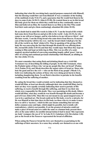 indicating that what He was doing had a special purpose connected with Himself,
that the blessing would flow out from Himself. It was a reminder of the feeding
of the multitude (Luke 9:16-17), and a guarantee that He would feed them in the
days to come (Luke 24:30-31; John 6:53-58). He wanted them to see in this bread
His body given for them on which they could feed as they continually came to
Him and believed on Him. He wanted them to see Him as the One Who could
feed their souls and give them continuingly abundant life (John 10:10).
He no doubt had in mind His words in John 6:35, ‘I am the bread of life (which
had come down from Heaven and gives life to the world - Luke 22:33), he who
comes to me will never hunger, and he who believes in me will never thirst’. And
His later words, ‘I am the living bread who came down from Heaven. If anyone
eats of this bread he will live for ever. And the bread which I shall give for the
life of the world is my flesh’ (John 6:51). Thus in speaking of the giving of His
body He was conveying the fact that through His death He was offering them
life, eternal life (John 4:10-14) and that they would enjoy that lifeas they kept on
coming to Him and kept on believing in Him. This was no offer of a semi-
magical, mystical method of conveying something inaptly called ‘grace’, but an
offer of a living and continual personal relationship with Himself, an abiding in
the vine (John 15:1-6).
We must remember that eating flesh and drinking blood was a vivid Old
Testament way of describing the killing of people. In the Old Testament, when
the Psalmist spoke of those who ‘eat up my people like they eat bread’ (Psalms
14:4; Psalms 53:4), and Micah describes the unjust rulers of Israel as ‘those who
hate the good and love the evil --- who eat the flesh of my people’ (Micah 3:3),
both were indicating the actions of those who were doing great harm to them,
including slaughtering them. To eat flesh is therefore to partake in the benefits
resulting from the suffering of another.
By eating the bread they would certainly not be indicating that they themselves
would kill Him, at least not directly (although their sins would kill Him), but by
their act they were equally certainly indicating their need to partake of His
suffering, to receive benefit through His suffering, and that it was their sins
which were responsible for His death. They were partaking in His death. Others
would kill Him, what they would do was benefit through His death and become a
part of it (see John 6:54). Thus this was not meant in any quasi-magical sense. It
was to be a spiritual act. The bread could not be His body, even by a miracle, for
He was Himself at that time there in His body (so those who try to make it more
have to call it a ‘mystery’, which in this case means something that not only
defies common sense and logic, which might be possible, but is totally self-
contradictory, which is not possible. Even the greatest of miracles could not
make a piece of bread eaten at a table the same as a human body present there
alive at the same table!). In sensible interpretation it had to mean ‘this represents
my body’ (compare the use of ‘is’ in Luke 8:11; Galatians 4:24; Revelation 1:20)
just as the bread at the Passover represented the bread of affliction.
When eating the Passover bread the Jews saw themselves as partaking in the
sufferings of their ancestors. In a sense they actually saw themselves as one with
113
 