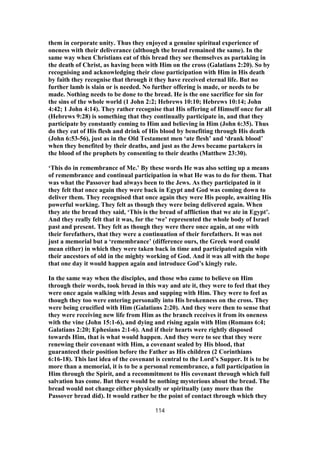 them in corporate unity. Thus they enjoyed a genuine spiritual experience of
oneness with their deliverance (although the bread remained the same). In the
same way when Christians eat of this bread they see themselves as partaking in
the death of Christ, as having been with Him on the cross (Galatians 2:20). So by
recognising and acknowledging their close participation with Him in His death
by faith they recognise that through it they have received eternal life. But no
further lamb is slain or is needed. No further offering is made, or needs to be
made. Nothing needs to be done to the bread. He is the one sacrifice for sin for
the sins of the whole world (1 John 2:2; Hebrews 10:10; Hebrews 10:14; John
4:42; 1 John 4:14). They rather recognise that His offering of Himself once for all
(Hebrews 9:28) is something that they continually participate in, and that they
participate by constantly coming to Him and believing in Him (John 6:35). Thus
do they eat of His flesh and drink of His blood by benefiting through His death
(John 6:53-56), just as in the Old Testament men ‘ate flesh’ and ‘drank blood’
when they benefited by their deaths, and just as the Jews became partakers in
the blood of the prophets by consenting to their deaths (Matthew 23:30).
‘This do in remembrance of Me.’ By these words He was also setting up a means
of remembrance and continual participation in what He was to do for them. That
was what the Passover had always been to the Jews. As they participated in it
they felt that once again they were back in Egypt and God was coming down to
deliver them. They recognised that once again they were His people, awaiting His
powerful working. They felt as though they were being delivered again. When
they ate the bread they said, ‘This is the bread of affliction that we ate in Egypt’.
And they really felt that it was, for the ‘we’ represented the whole body of Israel
past and present. They felt as though they were there once again, at one with
their forefathers, that they were a continuation of their forefathers. It was not
just a memorial but a ‘remembrance’ (difference ours, the Greek word could
mean either) in which they were taken back in time and participated again with
their ancestors of old in the mighty working of God. And it was all with the hope
that one day it would happen again and introduce God’s kingly rule.
In the same way when the disciples, and those who came to believe on Him
through their words, took bread in this way and ate it, they were to feel that they
were once again walking with Jesus and supping with Him. They were to feel as
though they too were entering personally into His brokenness on the cross. They
were being crucified with Him (Galatians 2:20). And they were then to sense that
they were receiving new life from Him as the branch receives it from its oneness
with the vine (John 15:1-6), and dying and rising again with Him (Romans 6:4;
Galatians 2:20; Ephesians 2:1-6). And if their hearts were rightly disposed
towards Him, that is what would happen. And they were to see that they were
renewing their covenant with Him, a covenant sealed by His blood, that
guaranteed their position before the Father as His children (2 Corinthians
6:16-18). This last idea of the covenant is central to the Lord’s Supper. It is to be
more than a memorial, it is to be a personal remembrance, a full participation in
Him through the Spirit, and a recommitment to His covenant through which full
salvation has come. But there would be nothing mysterious about the bread. The
bread would not change either physically or spiritually (any more than the
Passover bread did). It would rather be the point of contact through which they
114
 