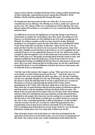 came in touch with the crucified and living Christ, coming to Him and believing
on Him continually, enjoying His presence among them (Matthew 18:20;
Matthew 28:20) and thus enjoying life through His name.
We should note that Jesus said ‘do this’ not ‘offer this’. It was an act of
remembrance not an offering. The offering was of Jesus, made once and for all
on the cross. The ‘doing’ of this was a remembrance of that offering. The wine
did not replace His sacrifice or even mime it. It was a memorial of the blood that
had been shed.
It is difficult to overstress the significance of what this change to the Passover
ritual meant. Consider the extraordinary fact. Here Jesus was taking over the
Passover, as He had taken over the Sabbath (Luke 6:5), and was applying it to
Himself. No ordinary prophet would ever have dared to do this. Humanly
speaking it was outrageous, unless the One Who did it was God Himself (which
is why Jesus made this crystal clear at this time - John 14:6-9). For it was to
make out that what He was about to do was as great, if not greater, than what
God, their Almighty Lord, had done at the Passover. It was to supplant the God-
ordained Passover. It was replacing the Passover by the new deliverance being
wrought by Him through the cross. In His death and resurrection it would be He
Who would ‘pass over’ His people, protecting them from the wrath to come, and
making available for them the forgiveness of sins (Luke 24:46-47). It was
declaring that in Him was fulfilled all that the Passover had meant to Israel, and
more. Here was God’s final and full act of deliverance for all who would shelter
beneath His blood. It was the fulfilment of all that the Passover had meant, and
to which the Passover had pointed.
‘And the cup in like manner after supper, saying, “This cup is the new covenant
in my blood, even that which is poured out for you.” ’ And in the same way,
when He took what was probably the third cup, (they were all cups of blessing,
but this was especially thought of as the cup of blessing), to be taken after eating
the Passover meal, He told them that it was the symbol of the new covenant in
His blood, a covenant sealed through the death of the Victim, and by
participation in the Victim. This took their minds back to the days at Mount
Sinai when the covenant had been offered and the people of God had accepted it
and had sealed it with the shedding of blood, the blood of His covenant, ‘the
blood of the covenant that He has made with you’ (Exodus 24:8). Then animals
had been offered in substitution and representation, and the blood had been
sprinkled on the people. Here then also was the sealing of a covenant in blood,
but this time it was in His blood, of which they in symbol ‘drank’ by receiving
the wine as they responded spiritually to Him in dependence on His sacrifice.
And the covenant was the new covenant by which God guaranteed to do a
transforming work in their hearts and lives (Jeremiah 31:31-34; Hebrews
8:8-13), bringing them full forgiveness of sins (Luke 24:46-47; Acts 26:18) and
inheritance among those who were made holy in Him (Acts 26:18).
Thus when they drank wine in the future (or when they participated in the
equivalent of the Passover in the future) they were to see in it a remembrance of
His death. The redness of the wine would remind them of His blood shed for
115
 