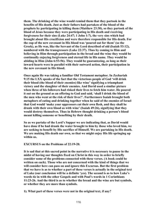 them. The drinking of the wine would remind them that they partook in the
benefits of His death. Just as their fathers had partaken of the blood of the
prophets by participating in killing them (Matthew 23:30), so they partook of the
blood of Jesus because they were participating in His death and receiving
forgiveness for their sins (Luke 24:47; 1 John 1:7), the very sins which had
brought about His crucifixion and were therefore responsible for His death. For
the cup of the new covenant in His blood was ‘poured out for them’ (so the
Greek), as He was, like the Servant of the Lord described of old (Isaiah 53:12),
numbered with the transgressors (Luke 22:37). Thus by coming to Him and
believing in Him through participation in the bread and the wine they would be
continually enjoying forgiveness and eternal life in His name. They would be
abiding in Him (John 6:53-56). They would be guaranteeing, as long as their
inward hearts were in parallel with their outward action, their participation in
the new covenant in His blood.
Once again He was taking a familiar Old Testament metaphor. In Zechariah
9:15 the LXX speaks of the fact that the victorious people of God ‘will drink
their blood (the blood of their enemies) like wine’ signifying a triumphant
victory and the slaughter of their enemies. And David used a similar picture
when three of his followers had risked their lives to fetch him water. He poured
it out on the ground as an offering to God and said, ‘shall I drink the blood of
the men who went at the risk of their lives?’. Furthermore Isaiah brought both
metaphors of eating and drinking together when he said of the enemies of Israel
that God would ‘make your oppressors eat their own flesh, and they shall be
drunk with their own blood as with wine’ (Isaiah 49:26), signifying that they
would destroy themselves. Thus in Hebrew thought drinking a person’s blood
meant killing someone or benefiting by their death.
So as we partake of the Lord’s Supper we are indicating that, as David would
have done if he had drunk the water brought to him by those who loved him, we
are seeking to benefit by His sacrifice of Himself. We are partaking in His death.
We are making His death our own, so that we might enjoy His life springing up
within us.
EXCURSUS on the Problems of 22:19-20.
It is sad that at this sacred point in the narrative it is necessary to pause in the
midst of having our thoughts fixed on Christ in this way in order to briefly
consider some of the problems connected with these verses. (A book could be
written on each). Those who are not concerned with the kind of things that we
will consider here can pass on and ignore this Excursus. But the first problem
that we have is as to whether a part of these verses is actually in the original text
of Luke (our conclusion will be a definite ‘yes). The second is as to how Luke’s
words tie in with the other Gospels and with Paul’s words in 1 Corinthians
11:23-26. And the third is as to whether the bread and the wine are but symbols,
or whether they are more than symbols.
1). What part of these verses were not in the original text, if any?
116
 