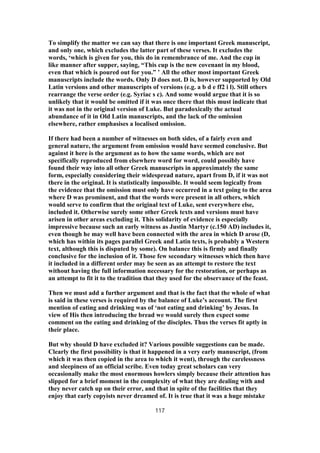 To simplify the matter we can say that there is one important Greek manuscript,
and only one, which excludes the latter part of these verses. It excludes the
words, ‘which is given for you, this do in remembrance of me. And the cup in
like manner after supper, saying, “This cup is the new covenant in my blood,
even that which is poured out for you.” ’ All the other most important Greek
manuscripts include the words. Only D does not. D is, however supported by Old
Latin versions and other manuscripts of versions (e.g. a b d e ff2 i l). Still others
rearrange the verse order (e.g. Syriac s c). And some would argue that it is so
unlikely that it would be omitted if it was once there that this must indicate that
it was not in the original version of Luke. But paradoxically the actual
abundance of it in Old Latin manuscripts, and the lack of the omission
elsewhere, rather emphasises a localised omission.
If there had been a number of witnesses on both sides, of a fairly even and
general nature, the argument from omission would have seemed conclusive. But
against it here is the argument as to how the same words, which are not
specifically reproduced from elsewhere word for word, could possibly have
found their way into all other Greek manuscripts in approximately the same
form, especially considering their widespread nature, apart from D, if it was not
there in the original. It is statistically impossible. It would seem logically from
the evidence that the omission must only have occurred in a text going to the area
where D was prominent, and that the words were present in all others, which
would serve to confirm that the original text of Luke, sent everywhere else,
included it. Otherwise surely some other Greek texts and versions must have
arisen in other areas excluding it. This solidarity of evidence is especially
impressive because such an early witness as Justin Martyr (c.150 AD) includes it,
even though he may well have been connected with the area in which D arose (D,
which has within its pages parallel Greek and Latin texts, is probably a Western
text, although this is disputed by some). On balance this is firmly and finally
conclusive for the inclusion of it. Those few secondary witnesses which then have
it included in a different order may be seen as an attempt to restore the text
without having the full information necessary for the restoration, or perhaps as
an attempt to fit it to the tradition that they used for the observance of the feast.
Then we must add a further argument and that is the fact that the whole of what
is said in these verses is required by the balance of Luke’s account. The first
mention of eating and drinking was of ‘not eating and drinking’ by Jesus. In
view of His then introducing the bread we would surely then expect some
comment on the eating and drinking of the disciples. Thus the verses fit aptly in
their place.
But why should D have excluded it? Various possible suggestions can be made.
Clearly the first possibility is that it happened in a very early manuscript, (from
which it was then copied in the area to which it went), through the carelessness
and sleepiness of an official scribe. Even today great scholars can very
occasionally make the most enormous howlers simply because their attention has
slipped for a brief moment in the complexity of what they are dealing with and
they never catch up on their error, and that in spite of the facilities that they
enjoy that early copyists never dreamed of. It is true that it was a huge mistake
117
 