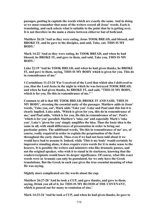 passages, putting in capitals the words which are exactly the same. And in doing
so we must remember that none of the writers record all Jesus’ words. Each is
translating, and each selects what is suitable to the point that he is getting over.
It is not therefore in the main a choice between either/or but of both/and.
Matthew 26:26 'And as they were eating, Jesus TOOK BREAD, and blessed, and
BROKE IT, and he gave to the disciples, and said, Take, eat; THIS IS MY
BODY.'
Mark 14:22 'And as they were eating, he TOOK BREAD, and when he had
blessed, he BROKE IT, and gave to them, and said, Take you, THIS IS MY
BODY.'
Luke 22:19 'And he TOOK BREAD, and when he had given thanks, he BROKE
IT, and gave to them, saying, THIS IS MY BODY which is given for you. This do
in remembrance of me.'
1 Corinthians 11:23-24 'For I received of the Lord that which also I delivered to
you, that the Lord Jesus in the night in which he was betrayed TOOK BREAD,
and when he had given thanks, he BROKE IT, and said, "THIS IS MY BODY,
which is for you. Do this in remembrance of me." '
Common to all is that HE TOOK BREAD, BROKE IT AND SAID, 'THIS IS
MY BODY', stressing the essential unity of the passages. Matthew adds to Jesus'
words, 'Take you, eat', Mark adds 'Take you'. Luke and Paul omit this but it is
clearly implied. Luke adds, 'Which is given for you, this do in remembrance of
me,' and Paul adds, 'which is for you, Do this in remembrance of me'. Paul's
'which is for you' parallels Matthew's 'take, eat' and especially Mark's 'take
you'. Luke's 'given for you' simply amplifies the idea. Thus the basic idea is the
same in all, with small differences of presentation in order to bring out
particular points. The additional words, 'Do this in remembrance of me' are, of
course, really required in order to explain the perpetuation of the feast
throughout the early church. Thus even if we had not been told about it we
would have had to assume it. Indeed, while 'This is my body' would certainly be
impressive standing alone, it does require extra words for it to make sense to the
hearers. It is possibly the writers and ministers who like dramatic pauses, and
not the original speaker, who wish it to stand in its starkness, knowing that the
readers/recipients would know its deeper significance. Of course, what His exact
words were in Aramaic can only be postulated, for we only have the Greek
translations. But the Greek in each case gives the true essential meaning of what
He was saying.
Slightly more complicated are the words about the cup.
Matthew 26:27-28 'And he took a CUP, and gave thanks, and gave to them,
saying, Drink you all of it, for THIS IS MY BLOOD of THE COVENANT,
which is poured out for many to remission of sins.'
Mark 14:23-24 'And he took a CUP, and when he had given thanks, he gave to
119
 