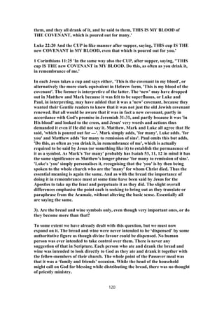 them, and they all drank of it, and he said to them, THIS IS MY BLOOD of
THE COVENANT, which is poured out for many.'
Luke 22:20 And the CUP in like manner after supper, saying, THIS cup IS THE
new COVENANT in MY BLOOD, even that which is poured out for you.'
1 Corinthians 11:25 'In the same way also the CUP, after supper, saying, "THIS
cup IS THE new COVENANT in MY BLOOD. Do this, as often as you drink it,
in remembrance of me.'
In each Jesus takes a cup and says either, 'This is the covenant in my blood', or
alternatively the more stark equivalent in Hebrew form, 'This is my blood of the
covenant'. The former is interpretive of the latter. The ‘new’ may have dropped
out in Matthew and Mark because it was felt to be superfluous, or Luke and
Paul, in interpreting, may have added that it was a 'new' covenant, because they
wanted their Gentile readers to know that it was not just the old Jewish covenant
renewed. But all would be aware that it was in fact a new covenant, partly in
accordance with God's promise in Jeremiah 31:31, and partly because it was 'in
His blood' and looked to the cross, and Jesus' very words and actions thus
demanded it even if He did not say it. Matthew, Mark and Luke all agree that He
said, 'which is poured out for ---'. Mark simply adds, 'for many', Luke adds. 'for
you' and Matthew adds 'for many to remission of sins'. Paul omits this but adds,
'Do this, as often as you drink it, in remembrance of me', which is actually
required to be said by Jesus (or something like it) to establish the permanence of
it as a symbol. As Mark's 'for many' probably has Isaiah 53, 11, 12 in mind it has
the same significance as Matthew's longer phrase 'for many to remission of sins'.
'Luke's 'you' simply personalises it, recognising that the 'you' is by then being
spoken to the whole church who are the 'many' for whom Christ died. Thus the
essential meaning is again the same. And as with the bread the importance of
doing it in remembrance must at some time have been said by Jesus for the
Apostles to take up the feast and perpetuate it as they did. The slight overall
differences emphasise the point each is seeking to bring out as they translate or
paraphrase from the Aramaic, without altering the basic sense. Essentially all
are saying the same.
3). Are the bread and wine symbols only, even though very important ones, or do
they become more than that?
To some extent we have already dealt with this question, but we must now
expand on it. The bread and wine were never intended to be ‘dispensed’ by some
authoritative figure as though divine favour could be dispensed. No human
person was ever intended to take control over them. There is never any
suggestion of that in Scripture. Each person who ate and drank the bread and
wine was intended to look directly to God as they ate and drank it together with
the fellow-members of their church. The whole point of the Passover meal was
that it was a ‘family and friends’ occasion. While the head of the household
might call on God for blessing while distributing the bread, there was no thought
of priestly ministry.
120
 