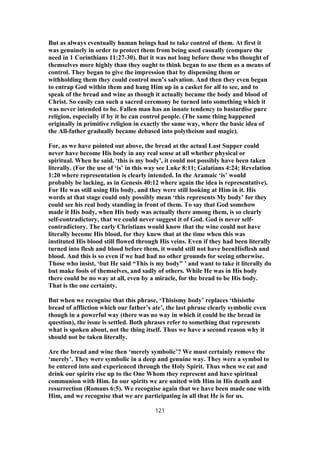 But as always eventually human beings had to take control of them. At first it
was genuinely in order to protect them from being used casually (compare the
need in 1 Corinthians 11:27-30). But it was not long before those who thought of
themselves more highly than they ought to think began to use them as a means of
control. They began to give the impression that by dispensing them or
withholding them they could control men’s salvation. And then they even began
to entrap God within them and hang Him up in a casket for all to see, and to
speak of the bread and wine as though it actually became the body and blood of
Christ. So easily can such a sacred ceremony be turned into something which it
was never intended to be. Fallen man has an innate tendency to bastardise pure
religion, especially if by it he can control people. (The same thing happened
originally in primitive religion in exactly the same way, where the basic idea of
the All-father gradually became debased into polytheism and magic).
For, as we have pointed out above, the bread at the actual Last Supper could
never have become His body in any real sense at all whether physical or
spiritual. When he said, ‘this is my body’, it could not possibly have been taken
literally. (For the use of ‘is’ in this way see Luke 8:11; Galatians 4:24; Revelation
1:20 where representation is clearly intended. In the Aramaic ‘is’ would
probably be lacking, as in Genesis 40:12 where again the idea is representative).
For He was still using His body, and they were still looking at Him in it. His
words at that stage could only possibly mean ‘this represents My body’ for they
could see his real body standing in front of them. To say that God somehow
made it His body, when His body was actually there among them, is so clearly
self-contradictory, that we could never suggest it of God. God is never self-
contradictory. The early Christians would know that the wine could not have
literally become His blood, for they knew that at the time when this was
instituted His blood still flowed through His veins. Even if they had been literally
turned into flesh and blood before them, it would still not have beenHisflesh and
blood. And this is so even if we had had no other grounds for seeing otherwise.
Those who insist, ‘but He said “This is my body” ’ and want to take it literally do
but make fools of themselves, and sadly of others. While He was in His body
there could be no way at all, even by a miracle, for the bread to be His body.
That is the one certainty.
But when we recognise that this phrase, ‘Thisismy body’ replaces ‘thisisthe
bread of affliction which our father’s ate’, the last phrase clearly symbolic even
though in a powerful way (there was no way in which it could be the bread in
question), the issue is settled. Both phrases refer to something that represents
what is spoken about, not the thing itself. Thus we have a second reason why it
should not be taken literally.
Are the bread and wine then ‘merely symbolic’? We must certainly remove the
‘merely’. They were symbolic in a deep and genuine way. They were a symbol to
be entered into and experienced through the Holy Spirit. Thus when we eat and
drink our spirits rise up to the One Whom they represent and have spiritual
communion with Him. In our spirits we are united with Him in His death and
resurrection (Romans 6:5). We recognise again that we have been made one with
Him, and we recognise that we are participating in all that He is for us.
121
 