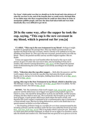 For Jesus’ whole point was that we should see in the bread and wine pictures of
what He was here to do, and of the benefits that we could receive through Him.
It was fallen man who then recognised that he could use these ideas in order to
manipulate gullible people, and once the ideas had taken hold and were held
fanatically they were difficult to get rid of.
20 In the same way, after the supper he took the
cup, saying, “This cup is the new covenant in
my blood, which is poured out for you.[a]
CLARKE, "This cup is the new testament in my blood - Perhaps it might
be better to paraphrase the passage thus: This cup which is poured out for you,
signifies the blood of the new covenant, which is shortly to be ratified in (or by) the
shedding of my blood. Or, This cup is the new covenant, poured out for you with my
blood: - that is, the paschal sacrifice and my sacrifice happen together. But see
Kypke.
It does not appear that our Lord handed either the bread or the cup to each
person; he gave it to him who was next to him, and, by handing it from one to
another, they shared it among themselves, Luk_22:17. In this respect the present
mode of administering the Lord’s Supper is not strictly according to the original
institution.
GILL, "Likewise also the cup after supper,.... Both after the passover, and the
Lord's supper; that is, he took the cup after they had eaten the bread, and gave
thanks over it, and gave it to his disciples, bidding them drink of it, as in Mat_26:27,
See Gill on Mat_26:27,
saying, this cup is the New Testament in my blood, which is shed for you.
The Ethiopic version reads, "for many"; as in Mat_26:28 where it is added, "for the
remission of sins"; See Gill on Mat_26:28.
HENRY, "III. The institution of the Lord's supper, Luk_22:19, Luk_22:20. The
passover and the deliverance out of Egypt were typical and prophetic signs of a
Christ to come, who should by dying deliver us from sin and death, and the tyranny
of Satan; but they shall no more say, The Lord liveth, that brought us up out of the
land of Egypt; a much greater deliverance shall eclipse the lustre of that, and
therefore the Lord's supper is instituted to be a commemorative sign or memorial of
a Christ already come, that has by dying delivered us; and it is his death that is in a
special manner set before us in that ordinance.
1. The breaking of Christ's body as a sacrifice for us is here commemorated by the
breaking of bread; and the sacrifices under the law were called the bread of our God
(Lev_21:6, Lev_21:8, Lev_21:17): This is my body which is given for you. And there
is a feast upon that sacrifice instituted, in which we are to apply it to ourselves, and to
take the benefit and comfort of it. This bread that was given for us is given to us to be
122
 
