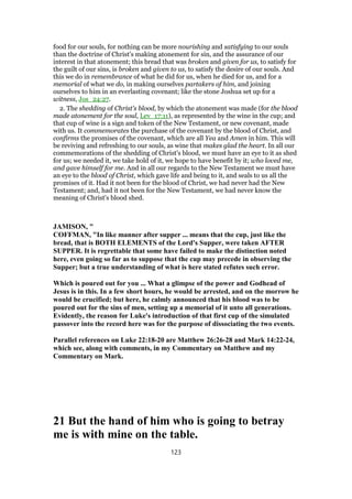 food for our souls, for nothing can be more nourishing and satisfying to our souls
than the doctrine of Christ's making atonement for sin, and the assurance of our
interest in that atonement; this bread that was broken and given for us, to satisfy for
the guilt of our sins, is broken and given to us, to satisfy the desire of our souls. And
this we do in remembrance of what he did for us, when he died for us, and for a
memorial of what we do, in making ourselves partakers of him, and joining
ourselves to him in an everlasting covenant; like the stone Joshua set up for a
witness, Jos_24:27.
2. The shedding of Christ's blood, by which the atonement was made (for the blood
made atonement for the soul, Lev_17:11), as represented by the wine in the cup; and
that cup of wine is a sign and token of the New Testament, or new covenant, made
with us. It commemorates the purchase of the covenant by the blood of Christ, and
confirms the promises of the covenant, which are all Yea and Amen in him. This will
be reviving and refreshing to our souls, as wine that makes glad the heart. In all our
commemorations of the shedding of Christ's blood, we must have an eye to it as shed
for us; we needed it, we take hold of it, we hope to have benefit by it; who loved me,
and gave himself for me. And in all our regards to the New Testament we must have
an eye to the blood of Christ, which gave life and being to it, and seals to us all the
promises of it. Had it not been for the blood of Christ, we had never had the New
Testament; and, had it not been for the New Testament, we had never know the
meaning of Christ's blood shed.
JAMISON, "
COFFMAN, "In like manner after supper ... means that the cup, just like the
bread, that is BOTH ELEMENTS of the Lord's Supper, were taken AFTER
SUPPER. It is regrettable that some have failed to make the distinction noted
here, even going so far as to suppose that the cup may precede in observing the
Supper; but a true understanding of what is here stated refutes such error.
Which is poured out for you ... What a glimpse of the power and Godhead of
Jesus is in this. In a few short hours, he would be arrested, and on the morrow he
would be crucified; but here, he calmly announced that his blood was to be
poured out for the sins of men, setting up a memorial of it unto all generations.
Evidently, the reason for Luke's introduction of that first cup of the simulated
passover into the record here was for the purpose of dissociating the two events.
Parallel references on Luke 22:18-20 are Matthew 26:26-28 and Mark 14:22-24,
which see, along with comments, in my Commentary on Matthew and my
Commentary on Mark.
21 But the hand of him who is going to betray
me is with mine on the table.
123
 