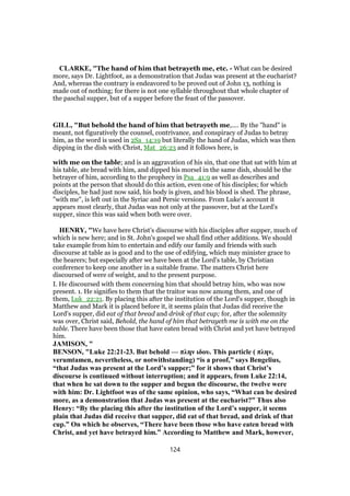 CLARKE, "The hand of him that betrayeth me, etc. - What can be desired
more, says Dr. Lightfoot, as a demonstration that Judas was present at the eucharist?
And, whereas the contrary is endeavored to be proved out of John 13, nothing is
made out of nothing; for there is not one syllable throughout that whole chapter of
the paschal supper, but of a supper before the feast of the passover.
GILL, "But behold the hand of him that betrayeth me,.... By the "hand" is
meant, not figuratively the counsel, contrivance, and conspiracy of Judas to betray
him, as the word is used in 2Sa_14:19 but literally the hand of Judas, which was then
dipping in the dish with Christ, Mat_26:23 and it follows here, is
with me on the table; and is an aggravation of his sin, that one that sat with him at
his table, ate bread with him, and dipped his morsel in the same dish, should be the
betrayer of him, according to the prophecy in Psa_41:9 as well as describes and
points at the person that should do this action, even one of his disciples; for which
disciples, he had just now said, his body is given, and his blood is shed. The phrase,
"with me", is left out in the Syriac and Persic versions. From Luke's account it
appears most clearly, that Judas was not only at the passover, but at the Lord's
supper, since this was said when both were over.
HENRY, "We have here Christ's discourse with his disciples after supper, much of
which is new here; and in St. John's gospel we shall find other additions. We should
take example from him to entertain and edify our family and friends with such
discourse at table as is good and to the use of edifying, which may minister grace to
the hearers; but especially after we have been at the Lord's table, by Christian
conference to keep one another in a suitable frame. The matters Christ here
discoursed of were of weight, and to the present purpose.
I. He discoursed with them concerning him that should betray him, who was now
present. 1. He signifies to them that the traitor was now among them, and one of
them, Luk_22:21. By placing this after the institution of the Lord's supper, though in
Matthew and Mark it is placed before it, it seems plain that Judas did receive the
Lord's supper, did eat of that bread and drink of that cup; for, after the solemnity
was over, Christ said, Behold, the hand of him that betrayeth me is with me on the
table. There have been those that have eaten bread with Christ and yet have betrayed
him.
JAMISON, "
BENSON, "Luke 22:21-23. But behold — πλην ιδου. This particle ( πλην,
verumtamen, nevertheless, or notwithstanding) “is a proof,” says Bengelius,
“that Judas was present at the Lord’s supper;” for it shows that Christ’s
discourse is continued without interruption; and it appears, from Luke 22:14,
that when he sat down to the supper and begun the discourse, the twelve were
with him: Dr. Lightfoot was of the same opinion, who says, “What can be desired
more, as a demonstration that Judas was present at the eucharist?” Thus also
Henry: “By the placing this after the institution of the Lord’s supper, it seems
plain that Judas did receive that supper, did eat of that bread, and drink of that
cup.” On which he observes, “There have been those who have eaten bread with
Christ, and yet have betrayed him.” According to Matthew and Mark, however,
124
 