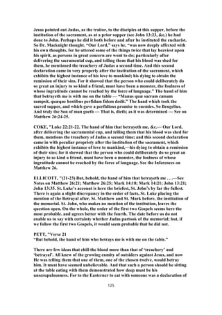 Jesus pointed out Judas, as the traitor, to the disciples at this supper, before the
institution of the sacrament, as at a prior supper (see John 13:23, &c.) he had
done to John. Perhaps he did it both before and after he instituted the eucharist.
So Dr. Macknight thought. “Our Lord,” says he, “was now deeply affected with
his own thoughts, for he uttered some of the things twice that lay heaviest upon
his spirit, as persons in great concern are wont to do; particularly after
delivering the sacramental cup, and telling them that his blood was shed for
them, he mentioned the treachery of Judas a second time. And this second
declaration came in very properly after the institution of the sacrament, which
exhibits the highest instance of his love to mankind; his dying to obtain the
remission of their sins. For it showed that the person who could deliberately do
so great an injury to so kind a friend, must have been a monster, the foulness of
whose ingratitude cannot be reached by the force of language.” The hand of him
that betrayeth me is with me on the table — “Manus quæ sacram cænam
sumpsit, quæque hostibus perfidam fidem dedit.” The hand which took the
sacred supper, and which gave a perfidious promise to enemies. So Bengelius.
And truly the Son of man goeth — That is, dieth; as it was determined — See on
Matthew 26:24-25.
COKE, "Luke 22:21-22. The hand of him that betrayeth me, &c.— Our Lord,
after delivering the sacramental cup, and telling them that his blood was shed for
them, mentions the treachery of Judas a second time; and this second declaration
came in with peculiar propriety after the institution of the sacrament, which
exhibits the highest instance of love to mankind,—his dying to obtain a remission
of their sins; for it shewed that the person who could deliberately do so great an
injury to so kind a friend, must have been a monster, the foulness of whose
ingratitude cannot be reached by the force of language. See the Inferences on
Matthew 26.
ELLICOTT, "(21-23) But, behold, the hand of him that betrayeth me . . .—See
Notes on Matthew 26:21; Matthew 26:25; Mark 14:18; Mark 14:21; John 13:21;
John 13:35. St. Luke’s account is here the briefest, St. John’s by far the fullest.
There is again a slight discrepancy in the order of facts, St. Luke placing the
mention of the Betrayal after, St. Matthew and St. Mark before, the institution of
the memorial. St. John, who makes no mention of the institution, leaves the
question open. On the whole, the order of the first two Gospels seems here the
most probable. and agrees better with the fourth. The date before us do not
enable us to say with certainty whether Judas partook of the memorial; but, if
we follow the first two Gospels, it would seem probable that he did not.
PETT, "Verse 21
“But behold, the hand of him who betrays me is with me on the table.”
There are few ideas that chill the blood more than that of ‘treachery’ and
‘betrayal’. All knew of the growing enmity of outsiders against Jesus, and now
He was telling them that one of them, one of the chosen twelve, would betray
him. It must have seemed unbelievable. And that such a person should be sitting
at the table eating with them demonstrated how deep must be his
unscrupulousness. For to the Easterner to eat with someone was a declaration of
125
 