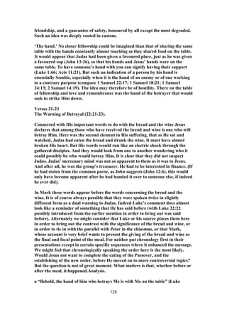 friendship, and a guarantee of safety, honoured by all except the most degraded.
Such an idea was deeply rooted in custom.
‘The hand.’ No closer fellowship could be imagined than that of sharing the same
table with the hands constantly almost touching as they shared food on the table.
It would appear that Judas had been given a favoured place, just as he was given
a favoured sop (John 13:26), so that his hands and Jesus’ hands were on the
same table. To have someone’s hand with you can signify having their support
(Luke 1:66; Acts 11:21). But such an indication of a person by his hand is
essentially Semitic, especially when it is the hand of an enemy or of one working
to a contrary purpose (compare 1 Samuel 22:17; 1 Samuel 18:21; 1 Samuel
24:13; 2 Samuel 14:19). The idea may therefore be of hostility. There on the table
of fellowship and love and remembrance was the hand of the betrayer that would
seek to strike Him down.
Verses 21-23
The Warning of Betrayal (22:21-23).
Connected with His important words to do with the bread and the wine Jesus
declares that among those who have received the bread and wine is one who will
betray Him. Here was the second element in His suffering, that as He sat and
watched, Judas had eaten the bread and drunk the wine. It must have almost
broken His heart. But His words would run like an electric shock through the
gathered disciples. And they would look from one to another wondering who it
could possibly be who would betray Him. It is clear that they did not suspect
Judas. Judas’ mercenary mind was not as apparent to them as it was to Jesus.
And after all, he was the group’s treasurer. He had to be interested in finance. (If
he had stolen from the common purse, as John suggests (John 12:6), this would
only have become apparent after he had handed it over to someone else, if indeed
he ever did).
In Mark these words appear before the words concerning the bread and the
wine. It is of course always possible that they were spoken twice in slightly
different form as a dual warning to Judas. Indeed Luke’s comment does almost
look like a reminder of something that He has said before (with Luke 22:22
possibly introduced from the earlier mention in order to bring out was said
before). Alternately we might consider that Luke or his source places them here
in order to bring out the contrast with the significance of the bread and wine, or
in order to tie in with the parallel with Peter in the chiasmus, or that Mark,
whose account is very brief wants to present the giving of the bread and wine as
the final and focal point of the meal. For neither put chronology first in their
presentations except in certain specific sequences where it enhanced the message.
We might feel that chronologically speaking the order here is the most likely.
Would Jesus not want to complete the eating of the Passover, and the
establishing of the new order, before He moved on to more controversial topics?
But the question is not of great moment. What matters is that, whether before or
after the meal, it happened.Analysis.
a “Behold, the hand of him who betrays Me is with Me on the table” (Luke
126
 