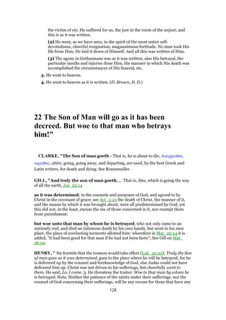 the victim of sin. He suffered for us, the just in the room of the unjust; and
this is as it was written.
(2) He went, as we have seen, in the spirit of the most entire self-
devotedness, cheerful resignation, magnanimous fortitude. No man took His
life from Him; He laid it down of Himself. And all this was written of Him.
(3) The agony in Gethsemane was as it was written; also His betrayal, the
particular insults and injuries done Him, the manner in which His death was
accomplished the circumstances of His funeral, etc.
3. He went to heaven.
4. He went to heaven as it is written. (D. Brown, D. D.)
22 The Son of Man will go as it has been
decreed. But woe to that man who betrays
him!”
CLARKE, "The Son of man goeth - That is, he is about to die, Απερχεσθαι,
οιχεσθαι, abire, going, going away, and departing, are used, by the best Greek and
Latin writers, for death and dying. See Rosenmuller.
GILL, "And truly the son of man goeth,.... That is, dies, which is going the way
of all the earth, Jos_23:14
as it was determined; in the counsels and purposes of God, and agreed to by
Christ in the covenant of grace; see Act_2:23 the death of Christ, the manner of it,
and the means by which it was brought about, were all predetermined by God; yet
this did not, in the least, excuse the sin of those concerned in it, nor exempt them
from punishment:
but woe unto that man by whom he is betrayed; who not only came to an
untimely end, and died an infamous death by his own hands, but went to his own
place, the place of everlasting torments allotted him: wherefore in Mat_26:24 it is
added, "it had been good for that man if he had not been born"; See Gill on Mat_
26:24.
HENRY, " He foretels that the treason would take effect (Luk_22:22): Truly the Son
of man goes as it was determined, goes to the place where he will be betrayed; for he
is delivered up by the counsel and foreknowledge of God, else Judas could not have
delivered him up. Christ was not driven to his sufferings, but cheerfully went to
them. He said, Lo, I come. 3. He threatens the traitor: Woe to that man by whom he
is betrayed. Note, Neither the patience of the saints under their sufferings, nor the
counsel of God concerning their sufferings, will be any excuse for those that have any
128
 