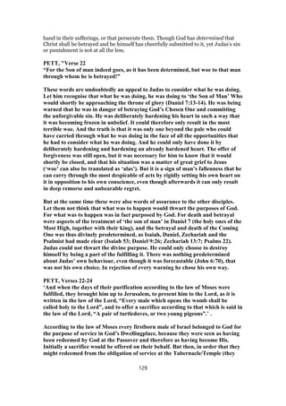 hand in their sufferings, or that persecute them. Though God has determined that
Christ shall be betrayed and he himself has cheerfully submitted to it, yet Judas's sin
or punishment is not at all the less.
PETT, "Verse 22
“For the Son of man indeed goes, as it has been determined, but woe to that man
through whom he is betrayed!”
These words are undoubtedly an appeal to Judas to consider what he was doing.
Let him recognise that what he was doing, he was doing to ‘the Son of Man’ Who
would shortly be approaching the throne of glory (Daniel 7:13-14). He was being
warned that he was in danger of betraying God’s Chosen One and committing
the unforgivable sin. He was deliberately hardening his heart in such a way that
it was becoming frozen in unbelief. It could therefore only result in the most
terrible woe. And the truth is that it was only one beyond the pale who could
have carried through what he was doing in the face of all the opportunities that
he had to consider what he was doing. And he could only have done it by
deliberately hardening and hardening an already hardened heart. The offer of
forgiveness was still open, but it was necessary for him to know that it would
shortly be closed, and that his situation was a matter of great grief to Jesus
(‘woe’ can also be translated as ‘alas’). But it is a sign of man’s fallenness that he
can carry through the most despicable of acts by rigidly setting his own heart on
it in opposition to his own conscience, even though afterwards it can only result
in deep remorse and unbearable regret.
But at the same time these were also words of assurance to the other disciples.
Let them not think that what was to happen would thwart the purposes of God.
For what was to happen was in fact purposed by God. For death and betrayal
were aspects of the treatment of ‘the son of man’ in Daniel 7 (the holy ones of the
Most High, together with their king), and the betrayal and death of the Coming
One was thus divinely predetermined, as Isaiah, Daniel, Zechariah and the
Psalmist had made clear (Isaiah 53; Daniel 9:26; Zechariah 13:7; Psalms 22).
Judas could not thwart the divine purpose. He could only choose to destroy
himself by being a part of the fulfilling it. There was nothing predetermined
about Judas’ own behaviour, even though it was forecastable (John 6:70), that
was not his own choice. In rejection of every warning he chose his own way.
PETT, Verses 22-24
‘And when the days of their purification according to the law of Moses were
fulfilled, they brought him up to Jerusalem, to present him to the Lord, as it is
written in the law of the Lord, “Every male which opens the womb shall be
called holy to the Lord”, and to offer a sacrifice according to that which is said in
the law of the Lord, “A pair of turtledoves, or two young pigeons”.’ .
According to the law of Moses every firstborn male of Israel belonged to God for
the purpose of service in God’s Dwellingplace, because they were seen as having
been redeemed by God at the Passover and therefore as having become His.
Initially a sacrifice would be offered on their behalf. But then, in order that they
might redeemed from the obligation of service at the Tabernacle/Temple (they
129
 