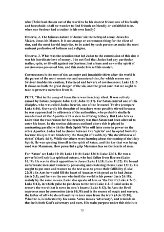 who Christ had chosen out of the world to be his dearest friend, one of his family
and household: shall we wonder to find friends unfriendly or unfaithful to us,
when our Saviour had a traitor in his own family?
Observe, 2. The heinous nature of Judas' sin: he betrayed Jesus; Jesus his
Maker, Jesus his Master. It is no strange or uncommon thing for the vilest of
sins, and the most horrid impieties, to be acted by such persons as make the most
eminent profession of holiness and religion.
Observe, 3. What was the occasion that led Judas to the commission of this sin; it
was his inordinate love of money. I do not find that Judas had any particular
malice, spite, or ill-will against our Saviour; but a base and unworthy spirit of
covetousness possessed him, and this made him sell his master.
Covetousness is the root of sin; an eager and insatiable thirst after the world is
the parent of the most monstrous and unnatural sins, for which reason our
Saviour doubles his caution, Take heed and beware of covetousness; Luke 12:15
It shows us both the great danger of the sin, and the great care that we ought to
take to preserve ourselves from it.
PETT, "But in the camp of Jesus there was treachery afoot. It was actively
caused by Satan (compare John 13:2; John 13:27). For Satan entered one of His
disciples, who was called Judas Iscariot, one of the favoured Twelve (compare
Luke 6:16). Outwardly his thoughts of treachery were possibly stirred because
he was approached by adherents of the authorities, who probably similarly
sounded out all the Apostles with a view to offering bribery. But Luke lets us
know that the real reason for his treachery was that Satan had been allowed to
enter his heart. In the section chiasmus outlined above this is placed in
contrasting parallel with the Holy Spirit Who will later come in power on the
other Apostles. Judas had to choose between two ‘spirits’ and he opted foolishly
because his eyes were blinded by the thought of wealth, by ‘the deceitfulness of
riches’ (Mark 4:19). While the others were learning about the coming of the Holy
Spirit, He was opening himself to the spirit of Satan, and the key that was being
used was Mammon. How powerful a grip Mammon has on the hearts of men.
For ‘Satan’ see Luke 10:18; Luke 11:18; Luke 13:16; Luke 22:31. He was a
powerful evil spirit, a spiritual outcast, who had fallen from Heaven (Luke
10:18). He was in direct opposition to Jesus (Luke 11:18; Luke 11:22). He bound
unfortunate men and women by possessing and enslaving them (Luke 13:16). He
sought to put men and women to the test so as to prove their fallibility (Luke
22:31). In Acts he would fill the heart of Ananias with greed as he had Judas
(Acts 5:3), and he was the one who held the world in his power (Acts 26:18),
mainly by the same means. Luke also speaks of him as ‘the Devil’ (Luke 4:2-13;
Luke 8:12), in which guise he put Jesus to the test (Luke 4:2-13) and seeks to
remove the word that is sown in men’s hearts (Luke 8:12). In Acts the Devil
oppresses men by possession (Acts 10:38) and is the source of magic and sorcery,
the father of all who do evil and try to turn men from the truth (Acts 13:10).
What he is, is indicated by his name. Satan means ‘adversary’, and reminds us
that he is both God’s adversary and ours. His main purpose under this title is to
13
 