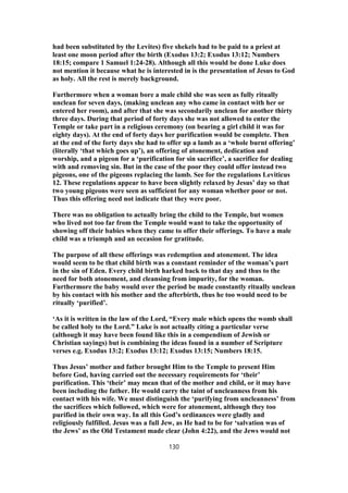 had been substituted by the Levites) five shekels had to be paid to a priest at
least one moon period after the birth (Exodus 13:2; Exodus 13:12; Numbers
18:15; compare 1 Samuel 1:24-28). Although all this would be done Luke does
not mention it because what he is interested in is the presentation of Jesus to God
as holy. All the rest is merely background.
Furthermore when a woman bore a male child she was seen as fully ritually
unclean for seven days, (making unclean any who came in contact with her or
entered her room), and after that she was secondarily unclean for another thirty
three days. During that period of forty days she was not allowed to enter the
Temple or take part in a religious ceremony (on bearing a girl child it was for
eighty days). At the end of forty days her purification would be complete. Then
at the end of the forty days she had to offer up a lamb as a ‘whole burnt offering’
(literally ‘that which goes up’), an offering of atonement, dedication and
worship, and a pigeon for a ‘purification for sin sacrifice’, a sacrifice for dealing
with and removing sin. But in the case of the poor they could offer instead two
pigeons, one of the pigeons replacing the lamb. See for the regulations Leviticus
12. These regulations appear to have been slightly relaxed by Jesus’ day so that
two young pigeons were seen as sufficient for any woman whether poor or not.
Thus this offering need not indicate that they were poor.
There was no obligation to actually bring the child to the Temple, but women
who lived not too far from the Temple would want to take the opportunity of
showing off their babies when they came to offer their offerings. To have a male
child was a triumph and an occasion for gratitude.
The purpose of all these offerings was redemption and atonement. The idea
would seem to be that child birth was a constant reminder of the woman’s part
in the sin of Eden. Every child birth harked back to that day and thus to the
need for both atonement, and cleansing from impurity, for the woman.
Furthermore the baby would over the period be made constantly ritually unclean
by his contact with his mother and the afterbirth, thus he too would need to be
ritually ‘purified’.
‘As it is written in the law of the Lord, “Every male which opens the womb shall
be called holy to the Lord.” Luke is not actually citing a particular verse
(although it may have been found like this in a compendium of Jewish or
Christian sayings) but is combining the ideas found in a number of Scripture
verses e.g. Exodus 13:2; Exodus 13:12; Exodus 13:15; Numbers 18:15.
Thus Jesus’ mother and father brought Him to the Temple to present Him
before God, having carried out the necessary requirements for ‘their’
purification. This ‘their’ may mean that of the mother and child, or it may have
been including the father. He would carry the taint of uncleanness from his
contact with his wife. We must distinguish the ‘purifying from uncleanness’ from
the sacrifices which followed, which were for atonement, although they too
purified in their own way. In all this God’s ordinances were gladly and
religiously fulfilled. Jesus was a full Jew, as He had to be for ‘salvation was of
the Jews’ as the Old Testament made clear (John 4:22), and the Jews would not
130
 