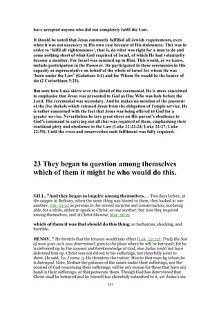 have accepted anyone who did not completely fulfil the Law.
It should be noted that Jesus constantly fulfilled all Jewish requirements, even
when it was not necessary in His own case because of His sinlessness. This was in
order to ‘fulfil all righteousness’, that is, do what was right for a man to do and
come nothing short of what God required of Israel, of which He had voluntarily
become a member. For Israel was summed up in Him. This would, as we know,
include participation in the Passover. He participated in these ceremonies in His
capacity as representative on behalf of the whole of Israel for whom He was
‘born under the Law’ (Galatians 4:4) and for Whom He would be the bearer of
sin (2 Corinthians 5:21).
But note how Luke skirts over the detail of the ceremonial. He is more concerned
to emphasise that Jesus was presented to God as One Who was holy before the
Lord. The ceremonial was secondary. And he makes no mention of the payment
of the five shekels which released Jesus from the obligation of Temple service. He
is rather concerned with the fact that Jesus was being offered to God for a
greater service. Nevertheless he lays great stress on His parent’s obedience to
God’s command in carrying out all that was required of them, emphasising their
continual piety and obedience to the Law (Luke 22:22-24; Luke 22:27; Luke
22:39). Until the cross and resurrection such fulfilment was fully required.
23 They began to question among themselves
which of them it might be who would do this.
GILL, "And they began to inquire among themselves,.... Two days before, at
the supper in Bethany, when the same thing was hinted to them, they looked at one
another, Joh_13:22 as persons in the utmost surprise and consternation, not being
able, for a while, either to speak to Christ, or one another; but now they inquired
among themselves, and of Christ likewise, Mat_26:21
which of them it was that should do this thing; so barbarous, shocking, and
horrible.
HENRY, " He foretels that the treason would take effect (Luk_22:22): Truly the Son
of man goes as it was determined, goes to the place where he will be betrayed; for he
is delivered up by the counsel and foreknowledge of God, else Judas could not have
delivered him up. Christ was not driven to his sufferings, but cheerfully went to
them. He said, Lo, I come. 3. He threatens the traitor: Woe to that man by whom he
is betrayed. Note, Neither the patience of the saints under their sufferings, nor the
counsel of God concerning their sufferings, will be any excuse for those that have any
hand in their sufferings, or that persecute them. Though God has determined that
Christ shall be betrayed and he himself has cheerfully submitted to it, yet Judas's sin
131
 