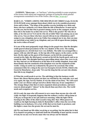 JAMISON, "there was — or “had been,” referring probably to some symptoms
of the former strife which had reappeared, perhaps on seeing the whole paschal
arrangements committed to two of the Twelve. (See on Mar_10:42-45.)
BARCLAY, "STRIFE AMONG THE DISCIPLES OF CHRIST (Luke 22:24-30)
22:24-30 Strife arose amongst them about which was to be considered greatest.
Jesus said to them, "The kings of the gentiles exercise lordship over them and
those who have authority over them claim the title of Benefactor. It must not be
so with you; but let him who is greatest among you be as the youngest; and let
him who is the leader be as him who serves. Who is the greater? He who sits at
table, or he who serves? Is it not he who sits at table? But I am among you as one
who serves. You are those who have stayed with me in my tribulations; and I
assign to you a kingdom, just as my Father has assigned one to me, that you may
eat and drink at my table in my kingdom; and you will sit upon thrones judging
the twelve tribes of Israel."
It is one of the most poignantly tragic things in the gospel story that the disciples
could quarrel about precedence in the very shadow of the cross. The seating
arrangements at a Jewish feast were very definite. The table was arranged like a
square with one side left open. At the top side of the square, in the centre, sat the
host. On his right sat the guest of first honour; on his left the second guest;
second on his right, the third guest; second on his left the fourth guest; and so on
round the table. The disciples had been quarrelling about where they were to sit,
for they had not yet rid themselves of the idea of an earthly kingdom. Jesus told
them bluntly that the standards of his kingdom were not the standards of this
world. A king on earth was evaluated by the power he exercised. One of the
commonest titles for a king in the east was Euergetes (Greek #2110), which is the
Greek for Benefactor. Jesus said, "It is not the king but the servant who obtains
that title in my kingdom."
(i) What the world needs is service. The odd thing is that the business world
knows this. Bruce Barton points out that you will find by the road-side, over and
over again, the sign, Service Station. It was the claim of one firm, "We will crawl
under your car oftener and get ourselves dirtier than any of our competitors."
The strange thing is that there is more argument about precedence, and more
concern about people's "places" in the church than anywhere else. The world
needs and recognizes service.
(ii) It is only the man who will consent to serve more than anyone else who will
really rise high. It frequently happens that the ordinary worker will go home at
5.30 p.m. to forget his or her job until next morning, while the light will be
burning in the office of the chief executive long after that. Often passers-by
would see the light burning in John D. Rockefeller's office when the rest of the
building was in darkness. It is a law of life that service leads to greatness; and
the higher a man rises the greater the servant he must be.
(iii) We can found our life either on giving or on getting; but the plain fact is that
if we found it on getting we shall miss both the friendship of man and the reward
of God, for no one ever loved a man who was always out for himself.
134
 
