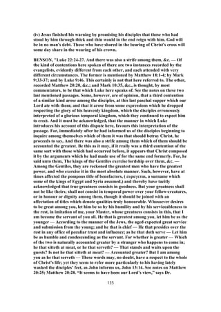 (iv) Jesus finished his warning by promising his disciples that those who had
stood by him through thick and thin would in the end reign with him. God will
be in no man's debt. Those who have shared in the bearing of Christ's cross will
some day share in the wearing of his crown.
BENSON, "Luke 22:24-27. And there was also a strife among them, &c. — Of
the kind of contentions here spoken of there are two instances recorded by the
evangelists, evidently different from each other, and each attended with very
different circumstances. The former is mentioned by Matthew 18:1-4; by Mark
9:33-37; and by Luke 9:46. This certainly is not that here referred to. The other,
recorded Matthew 20:20, &c.; and Mark 10:35, &c., is thought, by most
commentators, to be that which Luke here speaks of. See the notes on these two
last mentioned passages. Some, however, are of opinion, that a third contention
of a similar kind arose among the disciples, at this last paschal supper which our
Lord ate with them; and that it arose from some expressions which he dropped
respecting the glory of his heavenly kingdom, which the disciples erroneously
interpreted of a glorious temporal kingdom, which they continued to expect him
to erect. And it must be acknowledged, that the manner in which Luke
introduces his account of this dispute here, favours this interpretation of the
passage. For, immediately after he had informed us of the disciples beginning to
inquire among themselves which of them it was that should betray Christ, he
proceeds to say, And there was also a strife among them which of them should be
accounted the greatest. Be this as it may, if it really was a third contention of the
same sort with those which had occurred before, it appears that Christ composed
it by the arguments which he had made use of for the same end formerly. For, he
said unto them, The kings of the Gentiles exercise lordship over them, &c. —
Among the Gentiles, they are reckoned the greatest men who have the greatest
power, and who exercise it in the most absolute manner. Such, however, have at
times affected the pompous title of benefactors, ( ευραγεται, a surname which
some of the kings of Egypt and Syria assumed,) and thereby have tacitly
acknowledged that true greatness consists in goodness. But your greatness shall
not be like theirs; shall not consist in temporal power over your fellow-creatures,
or in honour or dignity among them, though it should be joined with an
affectation of titles which denote qualities truly honourable. Whosoever desires
to be great among you, let him be so by his humility and by his serviceableness to
the rest, in imitation of me, your Master, whose greatness consists in this, that I
am become the servant of you all. He that is greatest among you, let him be as the
younger — According to the manner of the Jews, the aged expected great service
and submission from the young; and he that is chief — He that presides over the
rest in any office of peculiar trust and influence; as he that doth serve — Let him
be as humble and condescending as the servant. For whether is greater — Which
of the two is naturally accounted greater by a stranger who happens to come in;
he that sitteth at meat, or he that serveth? — That stands and waits upon the
guests? Is not he that sitteth at meat? — Accounted greater? But I am among
you as he that serveth — These words may, no doubt, have a respect to the whole
of Christ’s life; yet they seem to refer more particularly to his having lately
washed the disciples’ feet, as John informs us, John 13:14. See notes on Matthew
20:25; Matthew 20:28. “It seems to have been our Lord’s view,” says Dr.
135
 