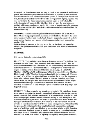 Campbell, “in these instructions, not only to check in his apostles all ambition of
power, and every thing which savoured of a desire of superiority and dominion
over their brethren; but also to restrain that species of vanity which is near akin
to it, the affectation of distinction from titles of respect and dignity. Against this
vice particularly the clause under consideration seems to be levelled. The
reflection naturally suggested by it is, How little are any, the most pompous
epithets which men can bestow, worthy the regard of a good man, who observes
how vilely, through servility and flattery, they are sometimes prostituted on the
most undeserving.”
COFFMAN, "The measure of agreement between Matthew 20:25-28; Mark
10:42-45 and this paragraph in Luke, is no proof that Luke describes the same
occurrence as Matthew and Mark. Such disputes frequently occurred, and why
could not the Saviour have answered their arguments in words more or less
similar?[13]
What a shame it was that in the very act of the Lord's giving the memorial
supper, the apostles should still have been concerned over places of rank in the
kingdom!
ENDNOTE:
[13] Norval Geldenhuys, op. cit., p. 563.
ELLICOTT, "(24) And there was also a strife among them.—The incident that
follows is peculiar to St. Luke. The noun which he uses for “strife” does not
occur elsewhere in the New Testament, but the corresponding adjective meets us
in the “contentious” of 1 Corinthians 11:16. The dispute was apparently the
sequel of many previous debates of the same kind, as, e.g., in Luke 9:46;
Matthew 18:1; Mark 9:34; and the prayer of the two sons of Zebedee (Matthew
20:23; Mark 10:37). What had just passed probably led to its revival. Who was
greatest? Was it Peter, to whom had been promised the keys of the kingdom, or
John, who reclined on the Master’s bosom, or Andrew, who had been first-
called? Even the disciples who were in the second group of the Twelve, might
have cherished the hope that those who had been thus rebuked for their
ambition or their want of faith had left a place vacant to which they might now
hopefully aspire.
BURKITT, "If these words be not placed out of order by St. Luke here, it may
seem very strange, that the apostles immediately after receiving the sacrament,
should entertain their minds with thoughts of precedency and superiority; and
much stranger yet, that they should discourse openly of such a subject as this,
especially considering what our Saviour had just before told them, that he was
betrayed into the hands of sinners. But whether at this time or not, it is most
certain, at some time or other a strife was found amongst them, which should be
the greatest. Now that our Saviour might effectually quench those unhappy
sparks of ambition which were kindled in his apostles' minds, he tells them that
supremacy and dominion belong to secular princes, not to evangelical pastors,
who ought to carry themselves with humility and condescension one towards
another. Not that Christ directs to a parity and equality amongst his ministers,
136
 