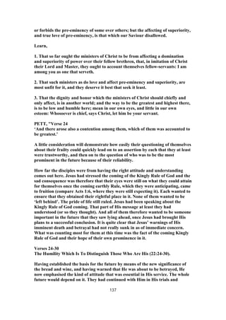 or forbids the pre-eminency of some over others; but the affecting of superiority,
and true love of pre-eminency, is that which our Saviour disallowed.
Learn,
1. That so far ought the ministers of Christ to be from affecting a domination
and superiority of power over their fellow brethren, that, in imitation of Christ
their Lord and Master, they ought to account themselves fellow-servants: I am
among you as one that serveth.
2. That such ministers as do love and affect pre-eminency and superiority, are
most unfit for it, and they deserve it best that seek it least.
3. That the dignity and honor which the ministers of Christ should chiefly and
only affect, is in another world; and the way to be the greatest and highest there,
is to be low and humble here; mean in our own eyes, and little in our own
esteem: Whosoever is chief, says Christ, let him be your servant.
PETT, "Verse 24
‘And there arose also a contention among them, which of them was accounted to
be greatest.’
A little consideration will demonstrate how easily their questioning of themselves
about their frailty could quickly lead on to an assertion by each that they at least
were trustworthy, and then on to the question of who was to be the most
prominent in the future because of their reliability.
How far the disciples were from having the right attitude and understanding
comes out here. Jesus had stressed the coming of the Kingly Rule of God and the
sad consequence was therefore that their eyes were still on what they could attain
for themselves once the coming earthly Rule, which they were anticipating, came
to fruition (compare Acts 1:6, where they were still expecting it). Each wanted to
ensure that they obtained their rightful place in it. None of them wanted to be
‘left behind’. The pride of life still ruled. Jesus had been speaking about the
Kingly Rule of God coming. That part of His message at least they had
understood (or so they thought). And all of them therefore wanted to be someone
important in the future that they saw lying ahead, once Jesus had brought His
plans to a successful conclusion. It is quite clear that Jesus’ warnings of His
imminent death and betrayal had not really sunk in as of immediate concern.
What was counting most for them at this time was the fact of the coming Kingly
Rule of God and their hope of their own prominence in it.
Verses 24-30
The Humility Which Is To Distinguish Those Who Are His (22:24-30).
Having established the basis for the future by means of the new significance of
the bread and wine, and having warned that He was about to be betrayed, He
now emphasised the kind of attitude that was essential in His service. The whole
future would depend on it. They had continued with Him in His trials and
137
 