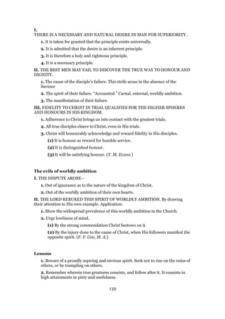 I.
THERE IS A NECESSARY AND NATURAL DESIRE IN MAN FOR SUPERIORITY.
1. It is taken for granted that the principle exists universally.
2. It is admitted that the desire is an inherent principle.
3. It is therefore a holy and righteous principle.
4. It is a necessary principle.
II. THE BEST MEN MAY FAIL TO DISCOVER THE TRUE WAY TO HONOUR AND
DIGNITY.
1. The cause of the disciple’s failure. This strife arose in the absence of the
Saviour
2. The spirit of their failure. “Accounted.” Carnal, external, worldly ambition.
3. The manifestation of their failure.
III. FIDELITY TO CHRIST IN TRIAL QUALIFIES FOR THE HIGHER SPHERES
AND HONOURS IN HIS KINGDOM.
1. Adherence to Christ brings us into contact with the greatest trials.
2. All true disciples cleave to Christ, even in His trials.
3. Christ will honourably acknowledge and reward fidelity in His disciples.
(1) It is honour as reward for humble service.
(2) It is distinguished honour.
(3) It will be satisfying honour. (T. M. Evans.)
The evils of worldly ambition
I. THE DISPUTE AROSE—
1. Out of ignorance as to the nature of the kingdom of Christ.
2. Out of the worldly ambition of their own hearts.
II. THE LORD REBUKED THIS SPIRIT OF WORLDLY AMBITION. By drawing
their attention to His own example. Application:
1. Show the widespread prevalence of this worldly ambition in the Church.
2. Urge lowliness of mind.
(1) By the strong commendation Christ bestows on it.
(2) By the injury done to the cause of Christ, when His followers manifest the
opposite spirit. (F. F. Goe, M. A.)
Lessons
1. Beware of a proudly aspiring and envious spirit. Seek not to rise on the ruins of
others, or by trampling on others.
2. Remember wherein true greatness consists, and follow after it. It consists in
high attainments in piety and usefulness.
139
 