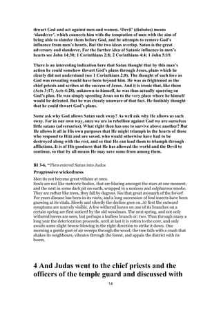 thwart God and act against men and women. ‘Devil’ (diabolos) means
‘slanderer’, which connects him with the temptation of men with the aim of
being able to slander them before God, and he attempts to remove God’s
influence from men’s hearts. But the two ideas overlap. Satan is the great
adversary and slanderer. For the further idea of Satanic influence in men’s
hearts see John 14:30; 1 Corinthians 2:8; 2 Corinthians 4:4; 1 John 5:19.
There is an interesting indication here that Satan thought that by this man’s
action he could somehow thwart God’s plans through Jesus, plans which he
clearly did not understand (see 1 Corinthians 2:8). The thought of such love as
God was revealing would have been beyond him. He was as frightened as the
chief priests and scribes at the success of Jesus. And it is ironic that, like them
(Acts 3:17; Acts 4:28), unknown to himself, he was thus actually spurring on
God’s plan. He was simply speeding Jesus on to the very place where he himself
would be defeated. But he was clearly unaware of that fact. He foolishly thought
that he could thwart God’s plans.
Some ask why God allows Satan such sway? As well ask why He allows us such
sway. For in our own way, once we are in rebellion against God we are ourselves
little satans (adversaries). What right then has one to survive above another? But
He allows it all in His own purposes that He might triumph in the hearts of those
who respond to Him and are saved, who would otherwise have had to be
destroyed along with the rest, and so that He can lead them to triumph through
afflictions. It is of His goodness that He has allowed the world and the Devil to
continue, so that by all means He may save some from among them.
BI 3-6, “Then entered Satan into Judas
Progressive wickedness
Men do not become great villains at once.
Souls are not like meteoric bodies, that are blazing amongst the stars at one moment,
and the next in some dark pit on earth, wrapped in a noxious and sulphurous smoke.
They are rather like trees, they fall by degrees. See that great monarch of the forest!
For years disease has been in its roots, and a long succession of foul insects have been
gnawing at its vitals. Slowly and silently the decline goes on. At first the outward
symptoms are scarcely visible. A few withered leaves on one of its branches on a
certain spring are first noticed by the old woodman. The next spring, and not only
withered leaves are seen, but perhaps a leafless branch or: two. Thus through many a
long year the deterioration proceeds, until at last it is rotten to the core, and only
awaits some slight breeze blowing in the right direction to strike it down. One
morning a gentle gust of air sweeps through the wood, the tree falls with a crash that
shakes its neighbours, vibrates through the forest, and appals the district with its
boom.
4 And Judas went to the chief priests and the
officers of the temple guard and discussed with
14
 