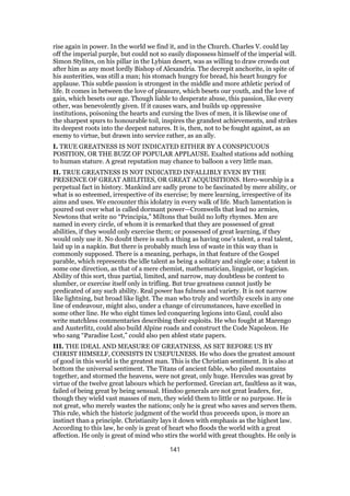 rise again in power. In the world we find it, and in the Church. Charles V. could lay
off the imperial purple, but could not so easily dispossess himself of the imperial will.
Simon Stylites, on his pillar in the Lybian desert, was as willing to draw crowds out
after him as any most lordly Bishop of Alexandria. The decrepit anchorite, in spite of
his austerities, was still a man; his stomach hungry for bread, his heart hungry for
applause. This subtle passion is strongest in the middle and more athletic period of
life. It comes in between the love of pleasure, which besets our youth, and the love of
gain, which besets our age. Though liable to desperate abuse, this passion, like every
other, was benevolently given. If it causes wars, and builds up oppressive
institutions, poisoning the hearts and cursing the lives of men, it is likewise one of
the sharpest spurs to honourable toil, inspires the grandest achievements, and strikes
its deepest roots into the deepest natures. It is, then, not to be fought against, as an
enemy to virtue, but drawn into service rather, as an ally.
I. TRUE GREATNESS IS NOT INDICATED EITHER BY A CONSPICUOUS
POSITION, OR THE BUZZ OF POPULAR APPLAUSE. Exalted stations add nothing
to human stature. A great reputation may chance to balloon a very little man.
II. TRUE GREATNESS IS NOT INDICATED INFALLIBLY EVEN BY THE
PRESENCE OF GREAT ABILITIES, OR GREAT ACQUISITIONS. Hero-worship is a
perpetual fact in history. Mankind are sadly prone to be fascinated by mere ability, or
what is so esteemed, irrespective of its exercise; by mere learning, irrespective of its
aims and uses. We encounter this idolatry in every walk of life. Much lamentation is
poured out over what is called dormant power—Cromwells that lead no armies,
Newtons that write no “Principia,” Miltons that build no lofty rhymes. Men are
named in every circle, of whom it is remarked that they are possessed of great
abilities, if they would only exercise them; or possessed of great learning, if they
would only use it. No doubt there is such a thing as having one’s talent, a real talent,
laid up in a napkin. But there is probably much less of waste in this way than is
commonly supposed. There is a meaning, perhaps, in that feature of the Gospel
parable, which represents the idle talent as being a solitary and single one; a talent in
some one direction, as that of a mere chemist, mathematician, linguist, or logician.
Ability of this sort, thus partial, limited, and narrow, may doubtless be content to
slumber, or exercise itself only in trifling. But true greatness cannot justly be
predicated of any such ability. Real power has fulness and variety. It is not narrow
like lightning, but broad like light. The man who truly and worthily excels in any one
line of endeavour, might also, under a change of circumstances, have excelled in
some other line. He who eight times led conquering legions into Gaul, could also
write matchless commentaries describing their exploits. He who fought at Marengo
and Austerlitz, could also build Alpine roads and construct the Code Napoleon. He
who sang “Paradise Lost,” could also pen ablest state papers.
III. THE IDEAL AND MEASURE OF GREATNESS, AS SET BEFORE US BY
CHRIST HIMSELF, CONSISTS IN USEFULNESS. He who does the greatest amount
of good in this world is the greatest man. This is the Christian sentiment. It is also at
bottom the universal sentiment. The Titans of ancient fable, who piled mountains
together, and stormed the heavens, were not great, only huge. Hercules was great by
virtue of the twelve great labours which he performed. Grecian art, faultless as it was,
failed of being great by being sensual. Hindoo generals are not great leaders, for,
though they wield vast masses of men, they wield them to little or no purpose. He is
not great, who merely wastes the nations; only he is great who saves and serves them.
This rule, which the historic judgment of the world thus proceeds upon, is more an
instinct than a principle. Christianity lays it down with emphasis as the highest law.
According to this law, he only is great of heart who floods the world with a great
affection. He only is great of mind who stirs the world with great thoughts. He only is
141
 