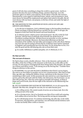 great of will who does something to shape the world to a great career. And he is
greatest who does the most of all these things, and does them best. As to the
particular sphere in which a man shall lay out the labour of his life, this must b.e
determined by a wise regard to individual tastes, talents, and circumstances. Each
must choose for himself the employment and sphere best suited to his gifts. But all
must choose with one heart, one purpose, in the fear of God, and under the light of
eternal realities.
IV. THE MOTIVES TO THE ADOPTION OF SUCH A RULE OF LIFE ARE
OBVIOUS AND STRONG.
1. It is the key to happiness. God is infinitely happy in His boundless beneficence.
Christ was happy in giving Himself up a sacrifice for the world. In all ages, the
happiest of men have been the busiest and most beneficent.
2. It enhances power; relative power and actual power. He who works for God
and man, with the least of solicitude about himself, has all the forces of
Providence working with him. All these forces are powerful, so is he; and their
triumph is his triumph. Moreover, the benevolent affections are the best
stimulants of the intellect, the best allies and energizers of the will. Henry Martyn
was twice the man for going to Persia that he would have been had he remained
in England; and consequently has twice the fame. It is by dying that we live. It is
only the good and the self-denying who rule us from their urns.
3. It is noble. Selfishness is pitiful and paltry. (R. D. Hitchcock, D. D.)
He that serveth—
The servant of sinners
We find in these words a double reference—first, to the character, and secondly, to
the office, of the Son of Man; to His character as the lowly one, to His office as the
servant. For the purpose of bringing both these things before His disciples, He makes
use of those marvellous words, “I am among you as the Serving One.” Consider three
things in reference to this service.
I. ITS HISTORY. It is not with His birth in Bethlehem that Christ’s service begins.
His visit to our first father in paradise was its true commencement. After that we find
Him, age after age, visiting the children of men, and always in the character of one
ministering to their wants. At His ascension He only entered on a new department of
service; and as the Advocate with the Father, the Intercessor, the Forerunner, we see
Him still serving. Nor, when He comes again in strength and majesty, as King of
kings and Lord of lords, does He lose sight of His character as the Ministering One
Luk_12:37).
II. LET US CONSIDER THE NATURE OF THIS SERVICE. It is in all respects like
Himself—like Him who, though He was rich, for our sakes became poor.
1. It is willing service. His varied rounds of service are no heavy task. He is the
willing servant of the needy.
2. It is a loving service. Out of no fountain save that of love could such amazing,
such endless acts of service flow. The loving and the serving are inseparable.
3. It is self-denying service. To continue ministering, day after day, in the midst
of reproach, and opposition, and rejection, was self-denial and devotedness such
as man can hardly either credit or conceive.
142
 