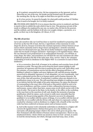 4. It is patient, unwearied service. He has compassion on the ignorant, and on
them that arc out of the way. He breaks not the bruised reed; He quenches not
the smoking flax. By day or by night we find Him ever girt for service.
5. It is free service. It cannot be bought, for what gold could purchase it? Neither
does it need to be bought, for it is freely rendered.
III. ITS ENDS AND OBJECTS. It is to sinners that this service is rendered; and there
is much in this to exhibit the ends which it has in view. This gracious servant of the
needy is willing to be employed by any one, no matter who, let him be the poorest,
and the sickliest, and the feeblest of all who ever sought a helper, a protector, or a
guide, on their way to the kingdom. (H. Bonar, D. D.)
The life of service
Let us ask ourselves why our Lord has done so much for mankind in proposing a life
of service as the true life of man. Service, I apprehend, is thus necessary in some
shape for all of us, because it involves the constant repression of those features of our
nature which constantly tend to drag it down and degrade it. Aristotle remarked,
more than two thousand years ago, that all our faulty tendencies range themselves
under the two heads of temper and desire—bad temper or ill-regulated desire. When
the one element is not predominant in an undisciplined character, you will find, in
some shape, the other, and sometimes you will find the one and sometimes the other
at different periods in the life of the same man. Now, service—that is, the voluntary
undertaking of work in obedience to the Higher Will—is a corrective to each of these
tendencies.
1. It is a corrective, first of all, of temper in its ordinary and everyday form of self-
assertion or pride. The man who serves from his heart cannot indulge in self-
assertion; he represses self if he tries to perform his service well. Each effort, each
five minutes, of conscientious service has the effect of keeping self down, of
bidding it submit to a higher and more righteous will; and this process steadily
persevered in ultimately represses it, if not altogether, yet very considerably. And
what a substantial service this is to human nature and to human character. Be
sure of this, that self-assertion, if unchecked, is pitiless when any obstacle to its
gratification comes in its way. The self-asserting man delights in making an equal
or an inferior feel the full weight of his petty importance; he enjoys the pleasure
of commanding in the exact ratio of the pain or discomfort which he sees to be
the cost of obedience; and thus, sooner or later, selfassertion becomes tyranny,
and tyranny, sooner rather than later, means some revolt which carries with it the
ruin of order. The tyrant in the State, in the family, in the office, in the workshop,
is the man bent on the assertion of self; and, despite the moments of passing
gratification which he enjoys, such a tyrant is really more miserable than his
subjects, for the governing appetite of his character can never be adequately
gratified; it is in conflict with the nature of things, it is in conflict with the laws of
social life, it is in conflict with the Divine will; and when it is repressed, curbed,
crushed by voluntary work in obedience to a higher will, a benefit of the very first
order has been conferred on human nature and on human society.
2. And in like manner work voluntarily undertaken in obedience to a higher will
corrects ill-regulated desire. Distinct from gross sin is the slothful, easy,
enervated, self-pleasing temper which is the soil in which gross sin grows. The
New Testament calls this district of human nature concupiscence—that is to say,
misdirected desire—desire which was meant to cleave to God—at least, to centre
in God the eternal beauty, but which, through some bad warp, does, in fact,
143
 