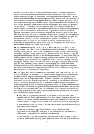 without its mission. And let that human life which dares to lift heavenward the
formal profession as the fulfilment of the Divine demand—let such a one take his
rebuke from ocean’s lips! Let him hear it sounding in the winds of heaven! Let him
hear it thundered forth by the everlasting mountains. Human lives are not wanted in
this world for ornament. God has prettier things for this purpose. And such a life, I
say, is in full harmony with the Divine. For a long time the world and man knew not
God. In this ignorance and blindness we can well imagine men asking the question,
“What is God?” To whom is He like? Is He the Zeus of the celestial world, full of
vindictiveness and passion? Is He the Oriental monarch, luxuriously lounging in the
palace room of the universe? And while men so questioned, the door of heaven
opened, and a Divine one in visible form walked forth before the eyes of men. And
this form, what was it? “That of a servant.” He bore men’s burdens. He healed men’s
sicknesses. He comforted human sorrows. He went about doing good. He gave His
life a ransom for many. And now that the Divine Spirit is in the world the
manifestation is the same. He, too, cowries in service. He is the Advocate, the
Comforter, His the soft hand which wipes away the falling tear and binds up the
broken heart. Such is the Divine, such is Deity.
II. But, in the second place, OF ALL MORAL FORCES, HELPFULNESS IS THE
MOST POTENT IN THE EDIFICATION OF INDIVIDUAL CHARACTER. There is
nothing which grounds a man in truth and righteousness so firmly, there is nothing
which lifts him up so surely, as the doing of good to others. This, indeed, is only the
highest illustration of a law wide as the realm of human life. The bird which sings for
others gladdens its own heart with its song. The brook which flows with music for
listening ears grows more clear and limpid as it flows. Old ocean’s mighty tides and
racing gulf streams, which ever serve the need of man, paint the great deep with its
spotless blue, and bring safety and life to all the mighty host which march and
counter-march within its hollow bed. In doing good, everything in God’s universe
gets good. Service of others is highest service of self, and the best way for any man to
grow in grace is to move forward into service.
III. But, again, HELPFULNESS IS MORE LASTING, MORE IMMORTAL, THAN
ANYTHING ELSE OF HUMAN LIFE. “Whether there be prophecies, they shall fail;
whether there be tongues, they shall cease; whether there be knowledge, it shall
vanish away. But charity never faileth.” Bad as is this world, it is good enough to
transmute and to hold immortality within it. The beauty of the beneficent deed, the
widow’s two mites, the alabaster box of ointment, Sir Philip Sidney’s cup of cold
water; the passing shadow of Florence Nightingale, which the dying soldier strove to
kiss; above all, the patient and gentle self-denial of the Christ life—these are pictures
which this world—God’s world, after all—will not let fade. The suns of centuries rise
and set upon them. Consider what this canon of human worthiness calls for of those
who would receive honour under it.
1. This, first of all: personal goodness. In this world of ours the tares grow
together with the wheat. Service of man calls for a servant first of all; and this can
no one of us be who is not disinterestedly in love with his kind, and true and pure
in all his works. To do good works which shall endure we ourselves must be good.
2. In the second place, the canon of the text demands that we should be willing to
help when help is required.
3. The law of the higher type also makes this a duty. We should seek
opportunities for doing good. The glory of the patriarch of Uz was written in
these words, “The cause that I knew not I searched out.”
4. The principle of the text teaches also the obligation of self-training. If we do
not know how to help now, why, then, we should learn. If we are unfit for service
145
 