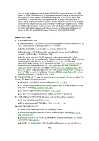 now, we must make ourselves fit. Congenital infirmities may be corrected. The
inertia of selfish idleness and of grasping covetousness may be overcome by him
who, upon his knees, opens his heart to the entrance of the Divine Spirit. The
enthusiasm of humanity may be caught from the example and inspiration of
Jesus Christ. The mill-wheel will cease to revolve when the waters of the rushing
stream are cut off; the moving train will stop when the glowing heat cools within
the hidden chamber; and charity in this world will degenerate into a professional
schedule without inspiration and without power when the name of Jesus is no
longer writ by the hand of Faith upon its banner. (S. S. Mitchell, D. D.)
Servus servorum
I. OUR LORD’S POSITION.
1. In the world our Lord was not one of the cultured few on whom others wait. He
was a working-man, and in spirit Servant of servants.
2. In the circle of His own disciples He was one that served.
3. In celebration of Holy Supper, He was specially among them “as He that
serveth,” for He washed His disciples’ feet.
4. In the whole course of His life, Jesus on earth ever took the place of the
servant or slave. His ear was bored by His entering into covenant. “Mine ears hast
thou digged, or pierced (Psa_40:6 (margin); Exo_21:6). His office was
announced at His coming, “Lo, I come to do thy will!” (Psa_40:7; Heb_10:5-9).
His nature was fitted for service: He “ took upon Him the form of a servant”
(Php_2:7). He assumed the lowest place among men (Psa_22:6; Isa_53:3). He
cared for others, and not for Himself. “The Son of Man came not to be served but
to serve” (Mar_10:45). He laid aside His own will (Joh_4:34; Joh 6:38). He bore
patiently all manner of hardness (1Pe_2:23).
II. THE WONDER OF IT—that He should be a servant among His own servants. The
marvel of it was rendered the greater—
1. As He was Lord of all by nature and essence (Col_1:15-19).
2. As He was superior in wisdom, holiness, power, and in every other way, to the
very best of them (Mat_8:26-27; Joh_14:9).
3. As He was so greatly their Benefactor (Joh_15:16).
4. As they were such poor creatures, and so unworthy to be served.
III. THE EXPLANATION OF IT. We must look for this to His own nature.
1. He is so infinitely great (Heb_1:2-4),
2. He is so immeasurably full of love (Joh_15:9; 1Jn_3:16).
IV. THE IMITATION OF IT.
1. In cheerfully choosing to fulfil the most lowly offices.
2. In manifesting great lowliness of spirit and humility of bearing Eph_4:1-3;
Php_2:3; 1Pe_5:5).
3. In laying ourselves out for the good of others. Let self: sacrifice be the rule of
our existence (2Co_12:15).
4. In gladly bearing injustice rather than break the peace, avenge ourselves, or
146
 