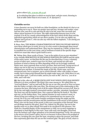 grieve others (1Pe_2:19-20; 1Pe 3:14).
5. In selecting that place in which we receive least, and give most; choosing to
wait at table rather than to sit at meat. (C. H. Spurgeon.)
Christlike service
A true character can never be built on a false foundation; on the denial of a fact or on
pretending not to see it. There are greater men and less; stronger and weaker; wiser
and less wise; men fit to rule and men fit only to be led; some who can teach and
others whose business it is to learn. The right relationship between men.is to be
reached, if at all, by a manly acknowledgment of the facts which divide them and the
individual superiorities which set one above another. It is he who can rightly say,
“Master and Lord am I”; who can also say with the fullest emphasis, “I am among you
as the servant”!
I. Since, then, THE MORAL CHARACTERISTICS OF THIS VOLUNTARY SERVICE
were those which gave it worth, let us try in a few words to disentangle these moral
characteristics and understand them. They may be summed up, I think, in these two:
in unselfish love as the root-virtue, and in lowliness of mind as the specific shape
which love must take when it girds itself to serve.
II. Taking, then, these words of Jesus, “I am in the midst of you as your attendant,”
to be virtually DESCRIPTIVE OF HIS WHOLE POSITION ON EARTH and the spirit
of His entire career, we find that His life may be described thus: it was a voluntary
service of other men, rooted in pure love for them, and carried out with such
lowliness of mind as deems no office degrading which can be lovingly rendered.
Notice next, more expressly than we have yet done, that such lowly, loving service of
others was not in His case an occasional effort or a mere ornament of character
exhibited now and then. It formed the staple of His life. Christ came, not to be
ministered unto, but to minister; not to enrich Himself, either with nobler or baser
wealth, but to impoverish Himself that He might make many rich. With Him it is not,
as with other men, “I will sit at table, and do you wait on Me”; but it is, “you sit at
table, and I will wait.”
III. But is this, after all, A MORE EXCELLENT WAY WHICH JESUS HAS SHOWN?
Wherein is it more excellent? The King’s Son came among us. We called Him our
“Lord and Master,” and we said well; but He was as one who served us! Now we know
that the Father on high is like unto Him. The divinest part of His relationship to His
creatures lies here, that being Lord of all He makes Himself the servant of all. How is
He by day and night creation’s unwearied watcher, provider, attendant, benefactor!
The lions roar and He feedeth them. Not a sparrow falls but He heeds it. The lilies
spin not, yet He clothes them. True, patient minister to each creature’s need, in
whose loving eyes nothing is too minute to be remembered nor too mean to be
served; He is for ever with tender humble carefulness laying His might and His
providence and His inventiveness and His tastefulness at the service of all creation.
What! cries out the heart of the proud, is this your conception of the Eternal? Were
not all things made for His glory, then? Yes, indeed, for His glory; but not in the
ignoble sense we so often intend! Not made to be sacrificed to His pleasure. Not
made for a boastful display of His omnipotence or skill; nor as mere trappings or
attendants to lend dignity to His court. Away with such vain thoughts, borrowed
from the barbaric and vulgar splendour of an Oriental despotism! Verily, the universe
is the mirror of its Creator’s glory; but it is so because it shows Him to be prodigal of
His love, lavishing His care upon the least, stooping to adorn the poorest, and made
then supremely glad when He can see His creatures glad. The glory of God; where is
147
 