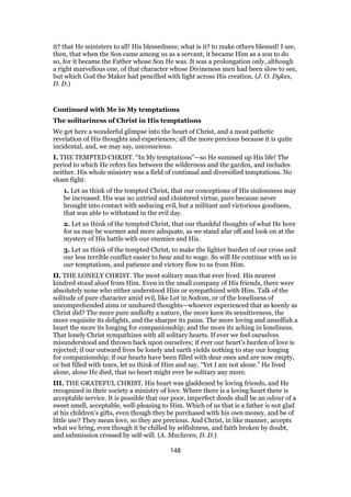 it? that He ministers to all! His blessedness; what is it? to make others blessed! I see,
then, that when the Son came among us as a servant, it became Him as a son to do
so, for it became the Father whose Son He was. It was a prolongation only, although
a right marvellous one, of that character whose Divineness men had been slow to see,
but which God the Maker had pencilled with light across His creation. (J. O. Dykes,
D. D.)
Continued with Me in My temptations
The solitariness of Christ in His temptations
We get here a wonderful glimpse into the heart of Christ, and a most pathetic
revelation of His thoughts and experiences; all the more precious because it is quite
incidental, and, we may say, unconscious.
I. THE TEMPTED CHRIST. “In My temptations”—so He summed up His life! The
period to which He refers lies between the wilderness and the garden, and includes
neither. His whole ministry was a field of continual and diversified temptations. No
sham fight.
1. Let us think of the tempted Christ, that our conceptions of His sinlessness may
be increased. His was no untried and cloistered virtue, pure because never
brought into contact with seducing evil, but a militant and victorious goodness,
that was able to withstand in the evil day.
2. Let us think of the tempted Christ, that our thankful thoughts of what He bore
for us may be warmer and more adequate, as we stand afar off and look on at the
mystery of His battle with our enemies and His.
3. Let us think of the tempted Christ, to make the lighter burden of our cross and
our less terrible conflict easier to bear and to wage. So will He continue with us in
our temptations, and patience and victory flow to us from Him.
II. THE LONELY CHRIST. The most solitary man that ever lived. His nearest
kindred stood aloof from Him. Even in the small company of His friends, there were
absolutely none who either understood Him or sympathized with Him. Talk of the
solitude of pure character amid evil, like Lot in Sodom, or of the loneliness of
uncomprehended aims or unshared thoughts—whoever experienced that as keenly as
Christ did? The more pure andlofty a nature, the more keen its sensitiveness, the
more exquisite its delights, and the sharper its pains. The more loving and unselfish a
heart the more its longing for companionship; and the more its aching in loneliness.
That lonely Christ sympathizes with all solitary hearts. If ever we feel ourselves
misunderstood and thrown back upon ourselves; if ever our heart’s burden of love is
rejected; if our outward lives be lonely and earth yields nothing to stay our longing
for companionship; if our hearts have been filled with dear ones and are now empty,
or but filled with tears, let us think of Him and say, “Yet I am not alone.” He lived
alone, alone He died, that no heart might ever be solitary any more.
III. THE GRATEFUL CHRIST. His heart was gladdened by loving friends, and He
recognized in their society a ministry of love. Where there is a loving heart there is
acceptable service. It is possible that our poor, imperfect deeds shall be an odour of a
sweet smell, acceptable, well-pleasing to Him. Which of us that is a father is not glad
at his children’s gifts, even though they be purchased with his own money, and be of
little use? They mean love, so they are precious. And Christ, in like manner, accepts
what we bring, even though it be chilled by selfishness, and faith broken by doubt,
and submission crossed by self-will. (A. Maclaren, D. D.)
148
 