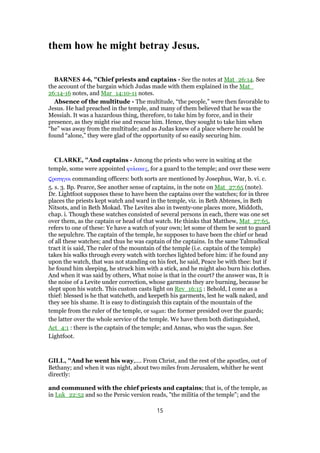 them how he might betray Jesus.
BARNES 4-6, "Chief priests and captains - See the notes at Mat_26:14. See
the account of the bargain which Judas made with them explained in the Mat_
26:14-16 notes, and Mar_14:10-11 notes.
Absence of the multitude - The multitude, “the people,” were then favorable to
Jesus. He had preached in the temple, and many of them believed that he was the
Messiah. It was a hazardous thing, therefore, to take him by force, and in their
presence, as they might rise and rescue him. Hence, they sought to take him when
“he” was away from the multitude; and as Judas knew of a place where he could be
found “alone,” they were glad of the opportunity of so easily securing him.
CLARKE, "And captains - Among the priests who were in waiting at the
temple, some were appointed φυλακες, for a guard to the temple; and over these were
̣ρατηγοι commanding officers: both sorts are mentioned by Josephus, War, b. vi. c.
5. s. 3. Bp. Pearce, See another sense of captains, in the note on Mat_27:65 (note).
Dr. Lightfoot supposes these to have been the captains over the watches; for in three
places the priests kept watch and ward in the temple, viz. in Beth Abtenes, in Beth
Nitsots, and in Beth Mokad. The Levites also in twenty-one places more, Middoth,
chap. i. Though these watches consisted of several persons in each, there was one set
over them, as the captain or head of that watch. He thinks that Matthew, Mat_27:65,
refers to one of these: Ye have a watch of your own; let some of them be sent to guard
the sepulchre. The captain of the temple, he supposes to have been the chief or head
of all these watches; and thus he was captain of the captains. In the same Talmudical
tract it is said, The ruler of the mountain of the temple (i.e. captain of the temple)
takes his walks through every watch with torches lighted before him: if he found any
upon the watch, that was not standing on his feet, he said, Peace be with thee: but if
he found him sleeping, he struck him with a stick, and he might also burn his clothes.
And when it was said by others, What noise is that in the court? the answer was, It is
the noise of a Levite under correction, whose garments they are burning, because he
slept upon his watch. This custom casts light on Rev_16:15 : Behold, I come as a
thief: blessed is he that watcheth, and keepeth his garments, lest he walk naked, and
they see his shame. It is easy to distinguish this captain of the mountain of the
temple from the ruler of the temple, or sagan: the former presided over the guards;
the latter over the whole service of the temple. We have them both distinguished,
Act_4:1 : there is the captain of the temple; and Annas, who was the sagan. See
Lightfoot.
GILL, "And he went his way,.... From Christ, and the rest of the apostles, out of
Bethany; and when it was night, about two miles from Jerusalem, whither he went
directly:
and communed with the chief priests and captains; that is, of the temple, as
in Luk_22:52 and so the Persic version reads, "the militia of the temple"; and the
15
 