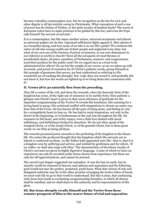 become a familiar commonplace now, but its recognition as the law for civic and
other dignity is all but entirely owing to Christianity. What conception of such a use
of power has the Sultan of Turkey, or the petty tyrants of heathen lands? The worst of
European rulers have to make pretence to be guided by this law; and even the Pope
calls himself ‘the servant of servants.’
It is a commonplace, but like many another axiom, universal acceptance and almost
as universal neglect are its fate. Ingrained selfishness fights against it. Men admire it
as a beautiful saying, and how many of us take it as our life’s guide? We condemn the
rulers of old who wrung wealth out of their people and neglected every duty; but
what of our own use of the fraction of power we possess, or our own demeanour to
our inferiors in world or church? Have all the occupants of royal thrones or
presidential chairs, all peers, members of Parliament, senators, and congressmen,
used their position for the public weal? Do we regard ours as a trust to be
administered for others? Do we feel the weight of our crown, or are we taken up with
its jewels, and proud of ourselves for it? Christ’s pathetic words, giving Himself as
the example of greatness that serves, are best understood as referring to His
wonderful act of washing the disciples’ feet. Luke does not record it, and probably did
not know it, but how the words are lighted up if we bring them into connection with
it!
II. Verses 28 to 30 naturally flow from the preceding.
They lift a corner of the veil, and show the rewards, when the heavenly form of the
kingdom has come, of the right use of eminence in its earthly form. How pathetic a
glimpse into Christ’s heart is given in that warm utterance of gratitude for the
imperfect companionship of the Twelve! It reveals His loneliness, His yearning for a
loving hand to grasp, His continual conflict with temptations to choose an easier way
than that of the Cross. He has known all the pain of being alone, and feeling in vain
for a sympathetic heart to lean on. He has had to resist temptation, not only in the
desert at the beginning, or in Gethsemane at the end, but throughout His life. He
treasures in His heart, and richly repays, even a little love dashed with much
selfishness, and faithfulness broken by desertion. We do not often speak of the
tempted Christ, or of the lonely Christ, or of the grateful Christ, but in these great
words we see Him as being all these.
The rewards promised point onwards to the perfecting of the kingdom in the future
life. We notice the profound thought that the kingdom which His servants are to
inherit is conferred on them, ‘as My Father hath appointed unto Me,’-that is, that it is
a kingdom won by suffering and service, and wielded by gentleness and for others. ‘If
we suffer, we shall also reign with Him.’ The characteristics of the future royalty of
Christ’s servants are given in highly figurative language. A state of which we have no
experience can only be revealed under forms drawn from experience; but these are
only far-off approximations, and cannot be pressed.
The sacred Last Supper suggested one metaphor. It was the last on earth, but its
sanctity would be renewed in heaven, and sadness and separation and the following
grief would not mar the perfect, perpetual, joyful feast. What dim visions of rule and
delegated authority may lie in the other promise of judging the twelve tribes of Israel,
we must wait till we go to that world to understand. But this is clear, that continuing
with Jesus here leads to everlasting companionship hereafter, in which all desires
shall be satisfied, and we shall share in His authority and be representatives of His
glory.
III. But Jesus abruptly recalls Himself and the Twelve from these
remoter prospects of bliss to the nearer future of trial and separation.
150
 
