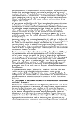 The solemn warning to Peter follows with startling suddenness. Why should they be
fighting about precedence when they were on the verge of the sorest trial of their
constancy? And as for Peter, who had, no doubt, not been the least loud-voiced in the
strife, he needed most of all to be sobered. Our narrow limits forbid our doing even
partial justice to the scene with him; but we note the significant use of the old name
‘Simon,’ reminding the Apostle of his human weakness, and its repetition, giving
emphasis to the address.
We note, too, the partial withdrawal of the veil which hides the spirit world from us,
in the distinct declaration of the agency of a personal tempter, whose power is
limited, though his malice is boundless, and who had to obtain God’s permission ere
he could tempt. His sieve is made to let the wheat through, and to retain the chaff. It
will be hard to empty this saying of its force. Christ taught the existence and
operation of Satan; but He taught, too, that He Himself was Satan’s victorious
antagonist and our prevailing intercessor. He is so still. He does not seek to avert
conflict from us, but prays that our faith fail not, and Himself, too, fulfils the prayer
by strengthening us.
Faith, then, conquers, and withstands Satan’s sifting. If it holds out, we shall not fall,
though all the winds howl round us. We are not passive between the two antagonists,
but have to take our share in the struggle. Partial failures may be followed by
recovery, and even tend to increase our power to strengthen other tempted ones, by
the experience gained of our own weakness, which deepens humility and forbearance
with others’ faults, and by the experience of Christ’s strength, which makes us able to
direct them to the source of all safety.
Peter’s passionate avowal of readiness to bear anything, if only he was with Christ, is
the genuine utterance of a warm impulsive heart, which took too little heed of
Christ’s solemn warning, and fancied that the tide of present feeling would always
run as strong as now. Emotion fluctuates. Steadfast devotion is chary of mortgaging
the future by promises. He who knows himself is slow to say, ‘I will,’ for he knows
that ‘Oh that I may!’ is fitter for his weakness. Very likely, if Peter had been offered
fetters or the scaffold then and there, he would have accepted them bravely; but it
was a different thing in the raw, cold morning, after an agitating night, and the
Master away at the far end of the great hall. A flippant maid’s tongue was enough to
finish him then.
It is sometimes easier to bear a great load for Christ than a small one. Some of us
could be martyrs at the stake more easily than confessors among sneering
neighbours. Jesus had spared the Apostle in the former warning of his fall, but He
spoke plainly at last, since the former had been ineffectual; and He addressed him by
his new name of Peter, as if to heighten the sin of denial by recalling the privileges
bestowed.
IV. The last part of the passage deals with the new conditions consequent
on Christ’s departure.
The Twelve had been exempt from the care of providing for themselves while He was
with them, but now they are to be launched into the world alone, like fledglings from
the nest. Not that His presence is not with them or with us, but that His absence
throws the task of providing for wants and guarding against dangers on themselves,
as had not been the case during the blessed years of companionship. Hence the
injunctions in verse 36 lay down the permanent law for the Church, while verse 37
assigns as its reason the speedy fulfilment of the prophecies of Messiah’s sufferings.
Substantially the meaning of the whole is: ‘I am on the point of leaving you, and,
when I am gone, you must use common-sense means for provision and protection. I
151
 