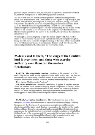 provided for you while I was here, without your co-operation. Remember how I did
so, and trust Me to provide in future, through your co-operation.’
The life of faith does not exclude ordinary prudence and the use of appropriate
means. It is more in accord with Christ’s mind to have a purse to keep money in, and
a wallet for food-stores, than to go out, as some good people do, saying, ‘The Lord
will provide.’ Yes, He will; but it will be by blessing your common-sense and effort.
As to the difficulty felt in the injunction to buy a sword, our Lord would be
contradicting His whole teaching if He was here commanding the use of arms for the
defence of His servants or the promotion of His kingdom. That He did not mean
literal swords is plain from His answer to the Apostles, who produced the formidable
armament of two.
‘It is enough.’ A couple are plenty to fight the Roman Empire with. Yes, two too
many, as was soon seen. The expression is plainly an intensely energetic metaphor,
taking line with purse and scrip. The plain meaning of the whole is that we are called
on to provide necessary means of provision and defence, which He will bless. The
only sword permitted to His followers is the sword of the Spirit.
25 Jesus said to them, “The kings of the Gentiles
lord it over them; and those who exercise
authority over them call themselves
Benefactors.
BARNES, "The kings of the Gentiles - The kings of the “nations,” or of the
earth. They do this, and it is to be expected of them, and it is right. Our Lord does not
mean to say that it was wrong that there should be such authority, but that “his”
kingdom was to be of a different character, and they were not to expect it there.
Over them - That is, over the “nations.”
Are called benefactors - The word “benefactor” is applied to one who bestows
“favor” on another. It was applied to kings by way of “compliment or flattery.” Some
of them might have been truly benefactors of their people, but this was by no means
true of “all.” Yet it was applied to all, and especially to the Roman emperors. It is
found applied to them often in the writings of Josephus and Philo.
CLARKE, "Are called benefactors - The very Greek word used by the
evangelist, ευεργεται, was the surname of some of the Ptolemies of Egypt; Ptolemy
Euergetes, i.e. the Benefactor. It was a custom among the ancient Romans to
distribute part of the lands which they had conquered on the frontiers of the empire
to their soldiers; those who enjoyed such lands were called beneficiarii, beneficed
persons; and the lands themselves were termed beneficia, benefices, as being held on
the beneficence of the sovereign; and it is no wonder that such sovereigns, however
tyrannical or oppressive they might have been in other respects, were termed
benefactors by those who were thus dependent on their bounty.
152
 