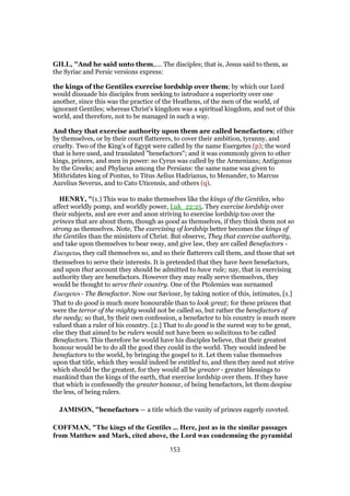 GILL, "And he said unto them,.... The disciples; that is, Jesus said to them, as
the Syriac and Persic versions express:
the kings of the Gentiles exercise lordship over them; by which our Lord
would dissuade his disciples from seeking to introduce a superiority over one
another, since this was the practice of the Heathens, of the men of the world, of
ignorant Gentiles; whereas Christ's kingdom was a spiritual kingdom, and not of this
world, and therefore, not to be managed in such a way.
And they that exercise authority upon them are called benefactors; either
by themselves, or by their court flatterers, to cover their ambition, tyranny, and
cruelty. Two of the King's of Egypt were called by the name Euergetes (p); the word
that is here used, and translated "benefactors"; and it was commonly given to other
kings, princes, and men in power: so Cyrus was called by the Armenians; Antigonus
by the Greeks; and Phylacus among the Persians: the same name was given to
Mithridates king of Pontus, to Titus Aelius Hadrianus, to Menander, to Marcus
Aurelius Severus, and to Cato Uticensis, and others (q).
HENRY, "(1.) This was to make themselves like the kings of the Gentiles, who
affect worldly pomp, and worldly power, Luk_22:25. They exercise lordship over
their subjects, and are ever and anon striving to exercise lordship too over the
princes that are about them, though as good as themselves, if they think them not so
strong as themselves. Note, The exercising of lordship better becomes the kings of
the Gentiles than the ministers of Christ. But observe, They that exercise authority,
and take upon themselves to bear sway, and give law, they are called Benefactors -
Euergetas, they call themselves so, and so their flatterers call them, and those that set
themselves to serve their interests. It is pretended that they have been benefactors,
and upon that account they should be admitted to have rule; nay, that in exercising
authority they are benefactors. However they may really serve themselves, they
would be thought to serve their country. One of the Ptolemies was surnamed
Euergetes - The Benefactor. Now our Saviour, by taking notice of this, intimates, [1.]
That to do good is much more honourable than to look great; for these princes that
were the terror of the mighty would not be called so, but rather the benefactors of
the needy; so that, by their own confession, a benefactor to his country is much more
valued than a ruler of his country. [2.] That to do good is the surest way to be great,
else they that aimed to be rulers would not have been so solicitous to be called
Benefactors. This therefore he would have his disciples believe, that their greatest
honour would be to do all the good they could in the world. They would indeed be
benefactors to the world, by bringing the gospel to it. Let them value themselves
upon that title, which they would indeed be entitled to, and then they need not strive
which should be the greatest, for they would all be greater - greater blessings to
mankind than the kings of the earth, that exercise lordship over them. If they have
that which is confessedly the greater honour, of being benefactors, let them despise
the less, of being rulers.
JAMISON, "benefactors — a title which the vanity of princes eagerly coveted.
COFFMAN, "The kings of the Gentiles ... Here, just as in the similar passages
from Matthew and Mark, cited above, the Lord was condemning the pyramidal
153
 