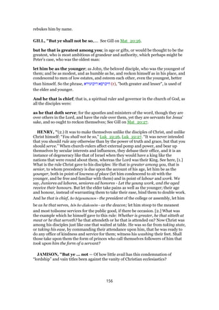 rebukes him by name.
GILL, "But ye shall not be so,.... See Gill on Mat_20:26.
but he that is greatest among you; in age or gifts, or would be thought to be the
greatest, who is most ambitious of grandeur and authority, which perhaps might be
Peter's case, who was the oldest man:
let him be as the younger; as John, the beloved disciple, who was the youngest of
them; and be as modest, and as humble as he, and reckon himself as in his place, and
condescend to men of low estates, and esteem each other, even the youngest, better
than himself. So the phrase, ‫היכזעירא‬ ‫היכרבא‬ (r), "both greater and lesser", is used of
the elder and younger.
And he that is chief; that is, a spiritual ruler and governor in the church of God, as
all the disciples were:
as he that doth serve; for the apostles and ministers of the word, though they are
over others in the Lord, and have the rule over them, yet they are servants for Jesus'
sake, and so ought to reckon themselves; See Gill on Mat_20:27.
HENRY, "(2.) It was to make themselves unlike the disciples of Christ, and unlike
Christ himself: “You shall not be so,” Luk_22:26, Luk_22:27. “It was never intended
that you should rule any otherwise than by the power of truth and grace, but that you
should serve.” When church-rulers affect external pomp and power, and bear up
themselves by secular interests and influences, they debase their office, and it is an
instance of degeneracy like that of Israel when they would have a king like the
nations that were round about them, whereas the Lord was their King. See here, [1.]
What is the rule Christ gave to his disciples: He that is greater among you, that is
senior, to whom precedency is due upon the account of his age, let him be as the
younger, both in point of lowness of place (let him condescend to sit with the
younger, and be free and familiar with them) and in point of labour and work. We
say, Juniores ad labores, seniores ad honores - Let the young work, and the aged
receive their honours. But let the elder take pains as well as the younger; their age
and honour, instead of warranting them to take their ease, bind them to double work.
And he that is chief, ho hēgoumenos - the president of the college or assembly, let him
be as he that serves, hōs ho diakonōn - as the deacon; let him stoop to the meanest
and most toilsome services for the public good, if there be occasion. [2.] What was
the example which he himself gave to this rule: Whether is greater, he that sitteth at
meat or he that serveth? he that attendeth or he that is attended on? Now Christ was
among his disciples just like one that waited at table. He was so far from taking state,
or taking his ease, by commanding their attendance upon him, that he was ready to
do any office of kindness and service for them; witness his washing their feet. Shall
those take upon them the form of princes who call themselves followers of him that
took upon him the form of a servant?
JAMISON, "But ye ... not — Of how little avail has this condemnation of
“lordship” and vain titles been against the vanity of Christian ecclesiastics?
156
 