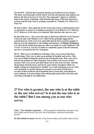 ELLICOTT, "(26) He that is greatest among you, let him be as the younger.—
The latter word naturally carried with it, as in the old monastic rule, juniores ad
labores, the idea of service. In Acts 5:6, “the young men” appear as a distinct
body in the society of disciples, with functions like those of the later deacons or
sextons; and the same sense is, perhaps, traceable in 1 Timothy 5:1; Titus 2:6; 1
Peter 5:5.
He that is chief.—Here again the Greek word came to have a half-technical sense
as equivalent, or nearly so, to bishop or presbyter. So in Hebrews 13:7; Hebrews
13:17; Hebrews 13:24, where it is rendered “they that have the rule over you.”
He that doth serve.—The verb is the same as that from which the word “deacon”
is derived, and, with Matthew 23:11, Mark 10:43, probably suggested the
ecclesiastical use of the word. It is noticeable that the first recorded example of
that use is in the salutation to “the bishops and deacons” of Philippi (Philippians
1:1), the Church which more than any other was under St. Luke’s influence. The
“seven” of Acts 6:3; Acts 6:5, of whom we commonly speak as the first deacons,
are never so named in the New Testament.
PETT, "But it was to be different with them. They were not to be like these
Gentile kings. They were to take up an attitude of humility and service. They
were not to think of being the greatest, but of being the least. They were not to
look for the position of ‘elder statesman’ but to desire to be seen as of least
account. They were not to seek chief status, but to seek to be servants. And this
all genuinely from the heart, and not by some massive deception which was
simply seeking to be honoured as ‘humble’ as a result of putting on an act. They
were genuinely to consider themselves not just as servants of God, but as
servants of their brethren and of mankind, just as Jesus did. (And indeed no
man’s ministry is in more danger than when people praise him to the skies and
treat him as though he was important).
27 For who is greater, the one who is at the table
or the one who serves? Is it not the one who is at
the table? But I am among you as one who
serves.
GILL, "For whether is greater,.... Christ appeals to themselves, and puts a case
that is plain and obvious to any one, who is the greater, and more honourable
person;
he that sitteth at meat; that sits, or lies down at table, and another waits on him:
157
 