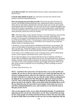 or he that serveth? that stands behind, observes orders, and ministers to those
that sit down:
is not he that sitteth at meat? you, and every one must own, that he is the
greatest, and most honourable person:
but I am among you as he that serveth; Christ took upon him the form of a
servant, and instead of being ministered unto, ministered to others; and had very
lately, but two days before, gird himself, and took a basin and a towel, and washed
and wiped the feet of his disciples: now our Lord, by his own example throughout the
whole of his conduct among them, as well as by such a single action, would dissuade
from their ambitious views of superiority over each other, and learn of him who was
meek and lowly, and by love serve one another.
SBC, “We find in these words a double reference: (1) To the character, and (2) to the
office, of the Son of Man; to His character as the Lowly One, to His office as a
servant. For the purpose of bringing both these things before His disciples He makes
use of those marvellous words: "I am among you as the serving one." Consider three
things in reference to this service: (1) Its history; (2) its nature; (3) the ends and
objects which it is intended to meet.
I. Its history. It is not with His birth in Bethlehem that Christ’s service begins. His
visit to our first father in Paradise was its true commencement. After that we find
Him, age after age, visiting the children of men, and always in the character of one
ministering to their wants. At His birth His life of service visibly began.
II. Its nature. (1) It is willing service. (2) It is a loving service. (3) It is self-denying
service. (4) It is patient, unwearied service. (5) It is free service.
III. Its ends and objects. It is to sinners that this service is rendered; and there is
much in this to exhibit the ends which it has in view. We need forgiveness, cleansing,
healing, strength, wisdom, faith, protection. He ministers these to us, according to
our need. In every scene and place and duty and struggle and trial He will be at our
side, as the servant, to minister to us in everything, so that in nothing we may be
found lacking.
H. Bonar, Short Sermons, p. 70.
PETT, "And this is the reason why. It is because they were to take up His own
attitude. He was here as the Servant in order to serve both God and man. He was
not here seeking greatness, otherwise He could have ensured it. He was here to
do God’s will and serve others in any way that He could, without seeking honour
for Himself. He was indeed the One Who had the right to be honoured (John
5:22-23). And yet He had not sought it for Himself. He had sought only to be as
good a servant as He could be. There can be little doubt that behind these words
He saw Himself as the Servant of the Lord of Isaiah, whose ideal was to serve,
and Who committed Himself to serve, and would do so even when He came in
His glory (Luke 12:37).
This was the opposite of the way in which all mankind thought. To mankind the
important person was the one whom others served. They assessed their prestige
by how many people served them and bowed down to them. The man who could
sit and eat while others served him was the one who was most important. But the
158
 