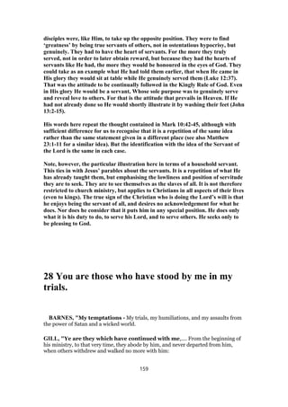 disciples were, like Him, to take up the opposite position. They were to find
‘greatness’ by being true servants of others, not in ostentatious hypocrisy, but
genuinely. They had to have the heart of servants. For the more they truly
served, not in order to later obtain reward, but because they had the hearts of
servants like He had, the more they would be honoured in the eyes of God. They
could take as an example what He had told them earlier, that when He came in
His glory they would sit at table while He genuinely served them (Luke 12:37).
That was the attitude to be continually followed in the Kingly Rule of God. Even
in His glory He would be a servant, Whose sole purpose was to genuinely serve
and reveal love to others. For that is the attitude that prevails in Heaven. If He
had not already done so He would shortly illustrate it by washing their feet (John
13:2-15).
His words here repeat the thought contained in Mark 10:42-45, although with
sufficient difference for us to recognise that it is a repetition of the same idea
rather than the same statement given in a different place (see also Matthew
23:1-11 for a similar idea). But the identification with the idea of the Servant of
the Lord is the same in each case.
Note, however, the particular illustration here in terms of a household servant.
This ties in with Jesus’ parables about the servants. It is a repetition of what He
has already taught them, but emphasising the lowliness and position of servitude
they are to seek. They are to see themselves as the slaves of all. It is not therefore
restricted to church ministry, but applies to Christians in all aspects of their lives
(even to kings). The true sign of the Christian who is doing the Lord’s will is that
he enjoys being the servant of all, and desires no acknowledgement for what he
does. Nor does he consider that it puts him in any special position. He does only
what it is his duty to do, to serve his Lord, and to serve others. He seeks only to
be pleasing to God.
28 You are those who have stood by me in my
trials.
BARNES, "My temptations - My trials, my humiliations, and my assaults from
the power of Satan and a wicked world.
GILL, "Ye are they which have continued with me,.... From the beginning of
his ministry, to that very time, they abode by him, and never departed from him,
when others withdrew and walked no more with him:
159
 