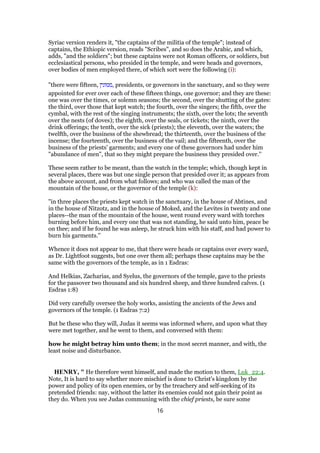 Syriac version renders it, "the captains of the militia of the temple"; instead of
captains, the Ethiopic version, reads "Scribes", and so does the Arabic, and which,
adds, "and the soldiers"; but these captains were not Roman officers, or soldiers, but
ecclesiastical persons, who presided in the temple, and were heads and governors,
over bodies of men employed there, of which sort were the following (i):
"there were fifteen, ‫,ממונין‬ presidents, or governors in the sanctuary, and so they were
appointed for ever over each of these fifteen things, one governor; and they are these:
one was over the times, or solemn seasons; the second, over the shutting of the gates:
the third, over those that kept watch; the fourth, over the singers; the fifth, over the
cymbal, with the rest of the singing instruments; the sixth, over the lots; the seventh
over the nests (of doves); the eighth, over the seals, or tickets; the ninth, over the
drink offerings; the tenth, over the sick (priests); the eleventh, over the waters; the
twelfth, over the business of the shewbread; the thirteenth, over the business of the
incense; the fourteenth, over the business of the vail; and the fifteenth, over the
business of the priests' garments; and every one of these governors had under him
"abundance of men", that so they might prepare the business they presided over.''
These seem rather to be meant, than the watch in the temple; which, though kept in
several places, there was but one single person that presided over it; as appears from
the above account, and from what follows; and who was called the man of the
mountain of the house, or the governor of the temple (k):
"in three places the priests kept watch in the sanctuary, in the house of Abtines, and
in the house of Nitzotz, and in the house of Moked, and the Levites in twenty and one
places--the man of the mountain of the house, went round every ward with torches
burning before him, and every one that was not standing, he said unto him, peace be
on thee; and if he found he was asleep, he struck him with his staff, and had power to
burn his garments.''
Whence it does not appear to me, that there were heads or captains over every ward,
as Dr. Lightfoot suggests, but one over them all; perhaps these captains may be the
same with the governors of the temple, as in 1 Esdras:
And Helkias, Zacharias, and Syelus, the governors of the temple, gave to the priests
for the passover two thousand and six hundred sheep, and three hundred calves. (1
Esdras 1:8)
Did very carefully oversee the holy works, assisting the ancients of the Jews and
governors of the temple. (1 Esdras 7:2)
But be these who they will, Judas it seems was informed where, and upon what they
were met together, and he went to them, and conversed with them:
how he might betray him unto them; in the most secret manner, and with, the
least noise and disturbance.
HENRY, " He therefore went himself, and made the motion to them, Luk_22:4.
Note, It is hard to say whether more mischief is done to Christ's kingdom by the
power and policy of its open enemies, or by the treachery and self-seeking of its
pretended friends: nay, without the latter its enemies could not gain their point as
they do. When you see Judas communing with the chief priests, be sure some
16
 