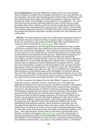 in my temptations: not in the wilderness by Satan; for they were not with him
then, not being as yet called to be his disciples and followers: but in his afflictions, by
the reproaches, and cavils, and ensnaring questions of the Scribes and Pharisees, and
their attempts upon him to take away his life by stoning, &c. which were trials and
temptations to him. So the Ethiopic version renders it, "in my affliction": now, since
they had stood their ground, and firmly adhered to him in all his trials, he would
have them still continue with him, and in his interest, though they should not have
that temporal glory and grandeur they expected; but, on the contrary, fresh troubles
and exercises, reproach, persecution, and death itself; and, for their encouragement,
he promises both pleasure and honour, though of another sort, than what they were
seeking after.
HENRY, "(3.) They ought not to strive for worldly honour and grandeur, because
he had better honours in reserve for them, of another nature, a kingdom, a feast, a
throne, for each of them, wherein they should all share alike, and should have no
occasion to strive for precedency, Luk_22:28-30. Where observe,
[1.] Christ's commendation of his disciples for their faithfulness to him; and this
was honour enough for them, they needed not to strive for any greater. It is spoken
with an air of encomium and applause: “You are they who have continued with me
in my temptations, you are they who have stood by me and stuck to me when others
have deserted me and turned their backs upon me.” Christ had his temptations; he
was despised and rejected of men, reproached and reviled, and endured the
contradiction of sinners. But his disciples continued with him, and were afflicted in
all his afflictions. It was but little help that they could give him, or service that they
could do him; nevertheless, he took it kindly that they continued with him, and he
here owns their kindness, though it was by the assistance of his own grace that they
did continue. Christ's disciples had been very defective in their duty. We find them
guilty of many mistakes and weaknesses: they were very dull and very forgetful, and
often blundered, yet their Master passes all by and forgets it; he does not upbraid
them with their infirmities, but gives them this memorable testimonial, You are they
who have continued with me. Thus does he praise at parting, to show how willing he
is to make the best of those whose hearts he knows to be upright with him.
[2.] The recompence he designed them for their fidelity: I appoint, diatithemai, I
bequeath, unto you a kingdom. Or thus, I appoint to you, as my Father has
appointed a kingdom to me, that you may eat and drink at my table. Understand it,
First, Of what should be done for them in this world. God gave his Son a kingdom
among men, the gospel church, of which he is the living, quickening, ruling, Head.
This kingdom he appointed to his apostles and their successors in the ministry of the
gospel, that they should enjoy the comforts and privileges of the gospel, help to
communicate them to others by gospel ordinances, sit on thrones as officers of the
church, not only declaratively, but exhortatively judging the tribes of Israel that
persist in their infidelity, and denouncing the wrath of God against them, and ruling
the gospel Israel, the spiritual Israel, by the instituted discipline of the church,
administered with gentleness and love. This is the honour reserved for you. Or,
Secondly, Of what should be done for them in the other world, which I take to be
chiefly meant. Let them go on in their services in this world; their preferments shall
be in the other world. God will give them the kingdom, in which they shall be sure to
have, 1. The richest dainties; for they shall eat and drink at Christ's table in his
kingdom, of which he had spoken, Luk_22:16, Luk_22:18. They shall partake of
those joys and pleasures which were the recompence of his services and sufferings.
They shall have a full satisfaction of soul in the vision and fruition of God; and herein
they shall have the best society, as at a feast, in the perfection of love. 2. The highest
160
 